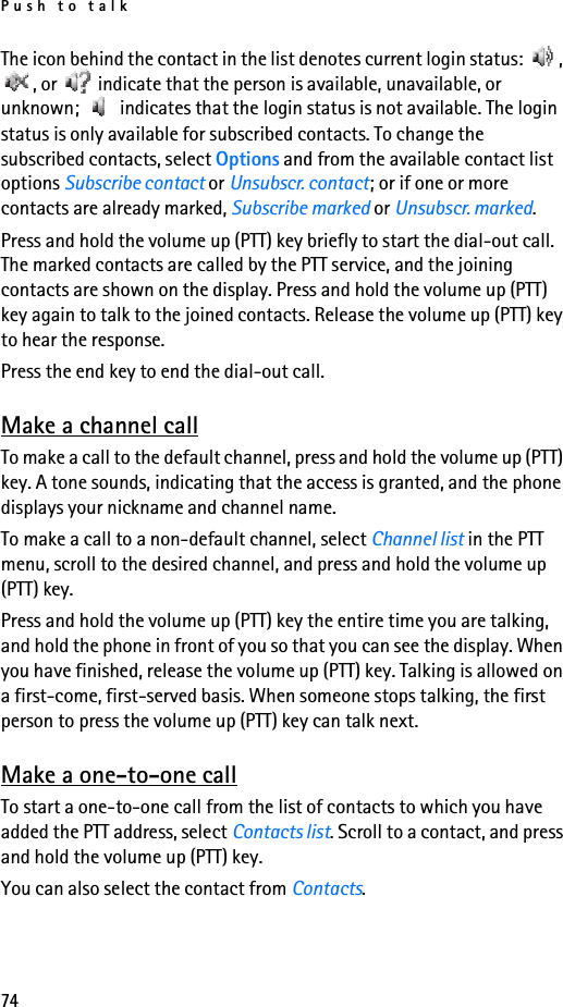 Push to talk74The icon behind the contact in the list denotes current login status:  , , or   indicate that the person is available, unavailable, or unknown;   indicates that the login status is not available. The login status is only available for subscribed contacts. To change the subscribed contacts, select Options and from the available contact list options Subscribe contact or Unsubscr. contact; or if one or more contacts are already marked, Subscribe marked or Unsubscr. marked.Press and hold the volume up (PTT) key briefly to start the dial-out call. The marked contacts are called by the PTT service, and the joining contacts are shown on the display. Press and hold the volume up (PTT) key again to talk to the joined contacts. Release the volume up (PTT) key to hear the response.Press the end key to end the dial-out call.Make a channel callTo make a call to the default channel, press and hold the volume up (PTT) key. A tone sounds, indicating that the access is granted, and the phone displays your nickname and channel name.To make a call to a non-default channel, select Channel list in the PTT menu, scroll to the desired channel, and press and hold the volume up (PTT) key.Press and hold the volume up (PTT) key the entire time you are talking, and hold the phone in front of you so that you can see the display. When you have finished, release the volume up (PTT) key. Talking is allowed on a first-come, first-served basis. When someone stops talking, the first person to press the volume up (PTT) key can talk next.Make a one-to-one callTo start a one-to-one call from the list of contacts to which you have added the PTT address, select Contacts list. Scroll to a contact, and press and hold the volume up (PTT) key.You can also select the contact from Contacts.