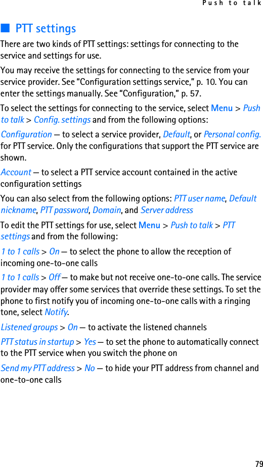 Push to talk79■PTT settingsThere are two kinds of PTT settings: settings for connecting to the service and settings for use.You may receive the settings for connecting to the service from your service provider. See “Configuration settings service,” p. 10. You can enter the settings manually. See “Configuration,” p. 57.To select the settings for connecting to the service, select Menu &gt; Push to talk &gt; Config. settings and from the following options:Configuration — to select a service provider, Default, or Personal config. for PTT service. Only the configurations that support the PTT service are shown.Account — to select a PTT service account contained in the active configuration settingsYou can also select from the following options: PTT user name, Default nickname, PTT password, Domain, and Server addressTo edit the PTT settings for use, select Menu &gt; Push to talk &gt; PTT settings and from the following:1 to 1 calls &gt; On — to select the phone to allow the reception of incoming one-to-one calls1 to 1 calls &gt; Off — to make but not receive one-to-one calls. The service provider may offer some services that override these settings. To set the phone to first notify you of incoming one-to-one calls with a ringing tone, select Notify.Listened groups &gt; On — to activate the listened channelsPTT status in startup &gt; Yes — to set the phone to automatically connect to the PTT service when you switch the phone onSend my PTT address &gt; No — to hide your PTT address from channel and one-to-one calls