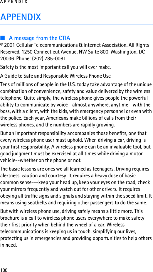 APPENDIX100APPENDIX■A message from the CTIA© 2001 Cellular Telecommunications &amp; Internet Association. All Rights Reserved. 1250 Connecticut Avenue, NW Suite 800, Washington, DC 20036. Phone: (202) 785-0081Safety is the most important call you will ever make.A Guide to Safe and Responsible Wireless Phone UseTens of millions of people in the U.S. today take advantage of the unique combination of convenience, safety and value delivered by the wireless telephone. Quite simply, the wireless phone gives people the powerful ability to communicate by voice--almost anywhere, anytime--with the boss, with a client, with the kids, with emergency personnel or even with the police. Each year, Americans make billions of calls from their wireless phones, and the numbers are rapidly growing.But an important responsibility accompanies those benefits, one that every wireless phone user must uphold. When driving a car, driving is your first responsibility. A wireless phone can be an invaluable tool, but good judgment must be exercised at all times while driving a motor vehicle--whether on the phone or not.The basic lessons are ones we all learned as teenagers. Driving requires alertness, caution and courtesy. It requires a heavy dose of basic common sense---keep your head up, keep your eyes on the road, check your mirrors frequently and watch out for other drivers. It requires obeying all traffic signs and signals and staying within the speed limit. It means using seatbelts and requiring other passengers to do the same.But with wireless phone use, driving safely means a little more. This brochure is a call to wireless phone users everywhere to make safety their first priority when behind the wheel of a car. Wireless telecommunications is keeping us in touch, simplifying our lives, protecting us in emergencies and providing opportunities to help others in need.