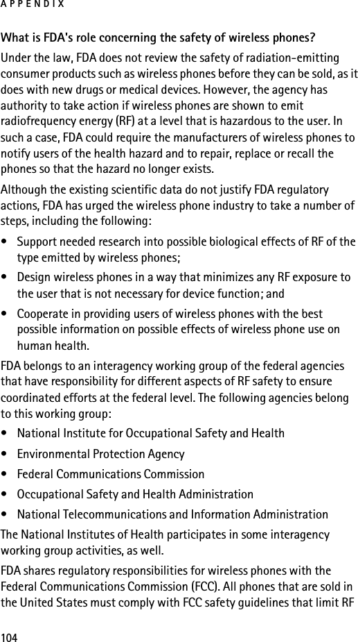 APPENDIX104What is FDA&apos;s role concerning the safety of wireless phones?Under the law, FDA does not review the safety of radiation-emitting consumer products such as wireless phones before they can be sold, as it does with new drugs or medical devices. However, the agency has authority to take action if wireless phones are shown to emit radiofrequency energy (RF) at a level that is hazardous to the user. In such a case, FDA could require the manufacturers of wireless phones to notify users of the health hazard and to repair, replace or recall the phones so that the hazard no longer exists.Although the existing scientific data do not justify FDA regulatory actions, FDA has urged the wireless phone industry to take a number of steps, including the following:• Support needed research into possible biological effects of RF of the type emitted by wireless phones; • Design wireless phones in a way that minimizes any RF exposure to the user that is not necessary for device function; and • Cooperate in providing users of wireless phones with the best possible information on possible effects of wireless phone use on human health.FDA belongs to an interagency working group of the federal agencies that have responsibility for different aspects of RF safety to ensure coordinated efforts at the federal level. The following agencies belong to this working group:• National Institute for Occupational Safety and Health• Environmental Protection Agency• Federal Communications Commission• Occupational Safety and Health Administration• National Telecommunications and Information AdministrationThe National Institutes of Health participates in some interagency working group activities, as well.FDA shares regulatory responsibilities for wireless phones with the Federal Communications Commission (FCC). All phones that are sold in the United States must comply with FCC safety guidelines that limit RF 