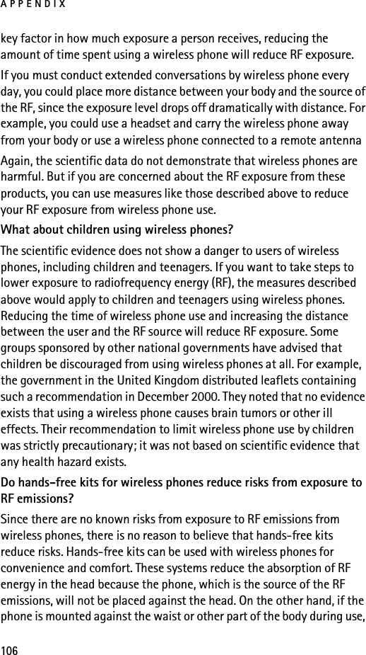 APPENDIX106key factor in how much exposure a person receives, reducing the amount of time spent using a wireless phone will reduce RF exposure.If you must conduct extended conversations by wireless phone every day, you could place more distance between your body and the source of the RF, since the exposure level drops off dramatically with distance. For example, you could use a headset and carry the wireless phone away from your body or use a wireless phone connected to a remote antenna Again, the scientific data do not demonstrate that wireless phones are harmful. But if you are concerned about the RF exposure from these products, you can use measures like those described above to reduce your RF exposure from wireless phone use.What about children using wireless phones?The scientific evidence does not show a danger to users of wireless phones, including children and teenagers. If you want to take steps to lower exposure to radiofrequency energy (RF), the measures described above would apply to children and teenagers using wireless phones. Reducing the time of wireless phone use and increasing the distance between the user and the RF source will reduce RF exposure. Some groups sponsored by other national governments have advised that children be discouraged from using wireless phones at all. For example, the government in the United Kingdom distributed leaflets containing such a recommendation in December 2000. They noted that no evidence exists that using a wireless phone causes brain tumors or other ill effects. Their recommendation to limit wireless phone use by children was strictly precautionary; it was not based on scientific evidence that any health hazard exists.Do hands-free kits for wireless phones reduce risks from exposure to RF emissions?Since there are no known risks from exposure to RF emissions from wireless phones, there is no reason to believe that hands-free kits reduce risks. Hands-free kits can be used with wireless phones for convenience and comfort. These systems reduce the absorption of RF energy in the head because the phone, which is the source of the RF emissions, will not be placed against the head. On the other hand, if the phone is mounted against the waist or other part of the body during use, 