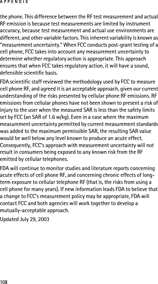 APPENDIX108the phone. This difference between the RF test measurement and actual RF emission is because test measurements are limited by instrument accuracy, because test measurement and actual use environments are different, and other variable factors. This inherent variability is known as “measurement uncertainty.” When FCC conducts post-grant testing of a cell phone, FCC takes into account any measurement uncertainty to determine whether regulatory action is appropriate. This approach ensures that when FCC takes regulatory action, it will have a sound, defensible scientific basis.FDA scientific staff reviewed the methodology used by FCC to measure cell phone RF, and agreed it is an acceptable approach, given our current understanding of the risks presented by cellular phone RF emissions. RF emissions from cellular phones have not been shown to present a risk of injury to the user when the measured SAR is less than the safety limits set by FCC (an SAR of 1.6 w/kg). Even in a case where the maximum measurement uncertainty permitted by current measurement standards was added to the maximum permissible SAR, the resulting SAR value would be well below any level known to produce an acute effect. Consequently, FCC’s approach with measurement uncertainty will not result in consumers being exposed to any known risk from the RF emitted by cellular telephones.FDA will continue to monitor studies and literature reports concerning acute effects of cell phone RF, and concerning chronic effects of long-term exposure to cellular telephone RF (that is, the risks from using a cell phone for many years). If new information leads FDA to believe that a change to FCC’s measurement policy may be appropriate, FDA will contact FCC and both agencies will work together to develop a mutually-acceptable approach.Updated July 29, 2003