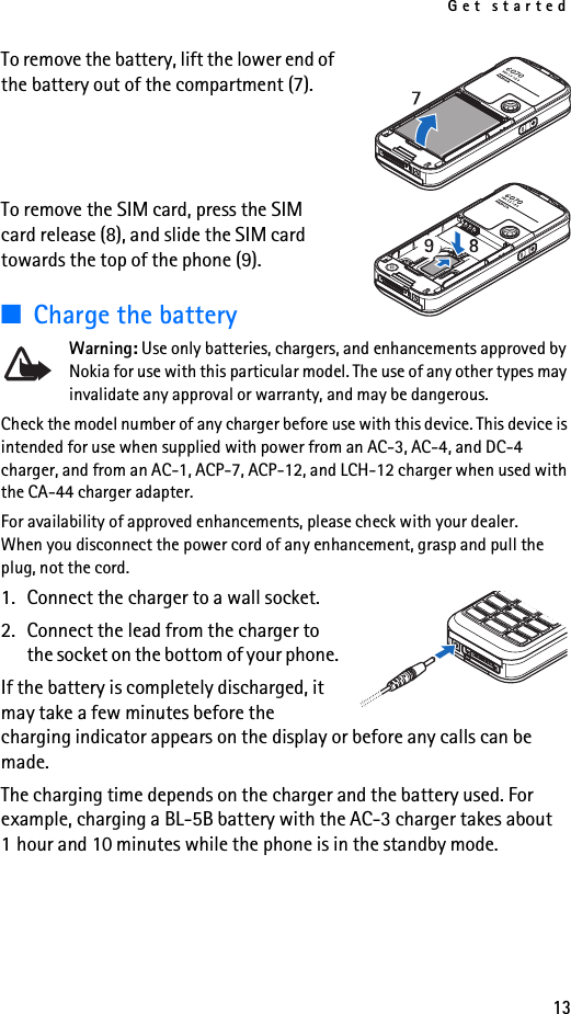 Get started13To remove the battery, lift the lower end of the battery out of the compartment (7).To remove the SIM card, press the SIM card release (8), and slide the SIM card towards the top of the phone (9).■Charge the batteryWarning: Use only batteries, chargers, and enhancements approved by Nokia for use with this particular model. The use of any other types may invalidate any approval or warranty, and may be dangerous.Check the model number of any charger before use with this device. This device is intended for use when supplied with power from an AC-3, AC-4, and DC-4 charger, and from an AC-1, ACP-7, ACP-12, and LCH-12 charger when used with the CA-44 charger adapter.For availability of approved enhancements, please check with your dealer. When you disconnect the power cord of any enhancement, grasp and pull the plug, not the cord.1. Connect the charger to a wall socket.2. Connect the lead from the charger to the socket on the bottom of your phone. If the battery is completely discharged, it may take a few minutes before the charging indicator appears on the display or before any calls can be made.The charging time depends on the charger and the battery used. For example, charging a BL-5B battery with the AC-3 charger takes about 1 hour and 10 minutes while the phone is in the standby mode.
