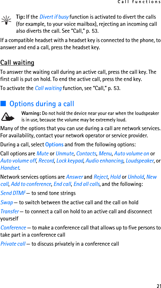 Call functions21Tip: If the Divert if busy function is activated to divert the calls (for example, to your voice mailbox), rejecting an incoming call also diverts the call. See “Call,” p. 53.If a compatible headset with a headset key is connected to the phone, to answer and end a call, press the headset key.Call waitingTo answer the waiting call during an active call, press the call key. The first call is put on hold. To end the active call, press the end key.To activate the Call waiting function, see “Call,” p. 53.■Options during a callWarning: Do not hold the device near your ear when the loudspeaker is in use, because the volume may be extremely loud.Many of the options that you can use during a call are network services. For availability, contact your network operator or service provider.During a call, select Options and from the following options:Call options are Mute or Unmute, Contacts, Menu, Auto volume on or Auto volume off, Record, Lock keypad, Audio enhancing, Loudspeaker, or Handset.Network services options are Answer and Reject, Hold or Unhold, New call, Add to conference, End call, End all calls, and the following:Send DTMF — to send tone stringsSwap — to switch between the active call and the call on holdTransfer — to connect a call on hold to an active call and disconnect yourselfConference — to make a conference call that allows up to five persons to take part in a conference callPrivate call — to discuss privately in a conference call