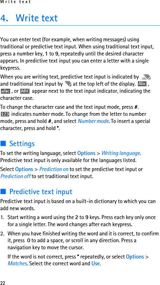 Write text224. Write textYou can enter text (for example, when writing messages) using traditional or predictive text input. When using traditional text input, press a number key, 1 to 9, repeatedly until the desired character appears. In predictive text input you can enter a letter with a single keypress.When you are writing text, predictive text input is indicated by   and traditional text input by   at the top left of the display.  , , or   appear next to the text input indicator, indicating the character case.To change the character case and the text input mode, press #.  indicates number mode. To change from the letter to number mode, press and hold #, and select Number mode. To insert a special character, press and hold *.■SettingsTo set the writing language, select Options &gt; Writing language. Predictive text input is only available for the languages listed.Select Options &gt; Prediction on to set the predictive text input or Prediction off to set traditional text input.■Predictive text inputPredictive text input is based on a built-in dictionary to which you can add new words.1. Start writing a word using the 2 to 9 keys. Press each key only once for a single letter. The word changes after each keypress. 2. When you have finished writing the word and it is correct, to confirm it, press  0 to add a space, or scroll in any direction. Press a navigation key to move the cursor.If the word is not correct, press * repeatedly, or select Options &gt; Matches. Select the correct word and Use.