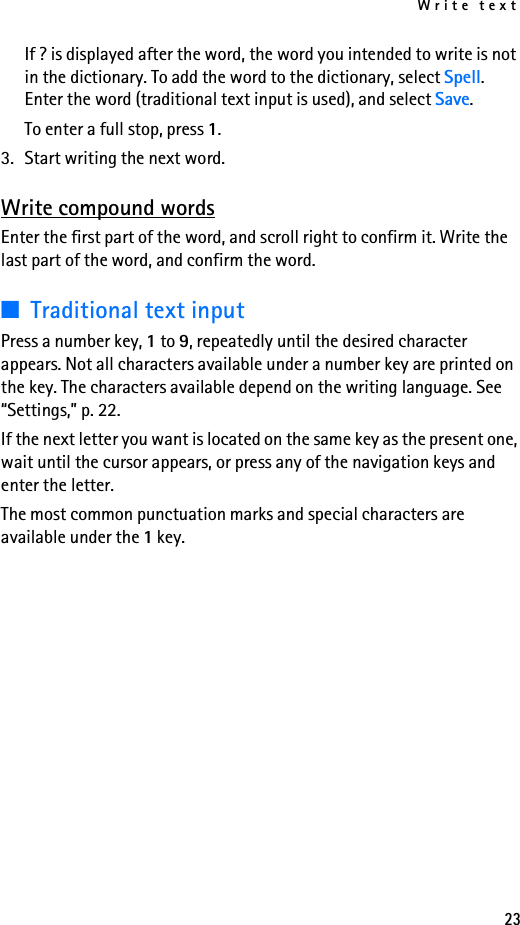 Write text23If ? is displayed after the word, the word you intended to write is not in the dictionary. To add the word to the dictionary, select Spell. Enter the word (traditional text input is used), and select Save.To enter a full stop, press 1.3. Start writing the next word.Write compound wordsEnter the first part of the word, and scroll right to confirm it. Write the last part of the word, and confirm the word.■Traditional text inputPress a number key, 1 to 9, repeatedly until the desired character appears. Not all characters available under a number key are printed on the key. The characters available depend on the writing language. See “Settings,” p. 22.If the next letter you want is located on the same key as the present one, wait until the cursor appears, or press any of the navigation keys and enter the letter.The most common punctuation marks and special characters are available under the 1 key.