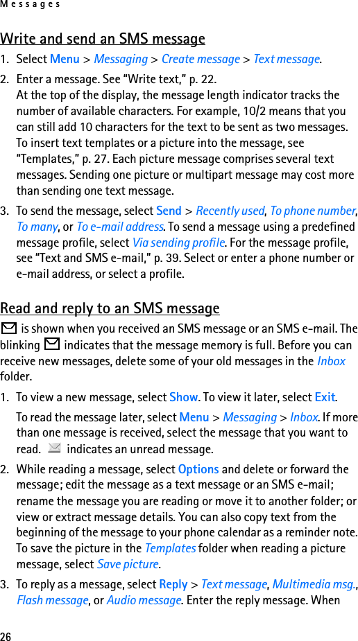 Messages26Write and send an SMS message1. Select Menu &gt; Messaging &gt; Create message &gt; Text message.2. Enter a message. See “Write text,” p. 22. At the top of the display, the message length indicator tracks the number of available characters. For example, 10/2 means that you can still add 10 characters for the text to be sent as two messages.To insert text templates or a picture into the message, see “Templates,” p. 27. Each picture message comprises several text messages. Sending one picture or multipart message may cost more than sending one text message.3. To send the message, select Send &gt; Recently used, To phone number, To many, or To e-mail address. To send a message using a predefined message profile, select Via sending profile. For the message profile, see “Text and SMS e-mail,” p. 39. Select or enter a phone number or e-mail address, or select a profile.Read and reply to an SMS message is shown when you received an SMS message or an SMS e-mail. The blinking   indicates that the message memory is full. Before you can receive new messages, delete some of your old messages in the Inbox folder.1. To view a new message, select Show. To view it later, select Exit.To read the message later, select Menu &gt; Messaging &gt; Inbox. If more than one message is received, select the message that you want to read.   indicates an unread message.2. While reading a message, select Options and delete or forward the message; edit the message as a text message or an SMS e-mail; rename the message you are reading or move it to another folder; or view or extract message details. You can also copy text from the beginning of the message to your phone calendar as a reminder note. To save the picture in the Templates folder when reading a picture message, select Save picture.3. To reply as a message, select Reply &gt; Text message, Multimedia msg., Flash message, or Audio message. Enter the reply message. When 