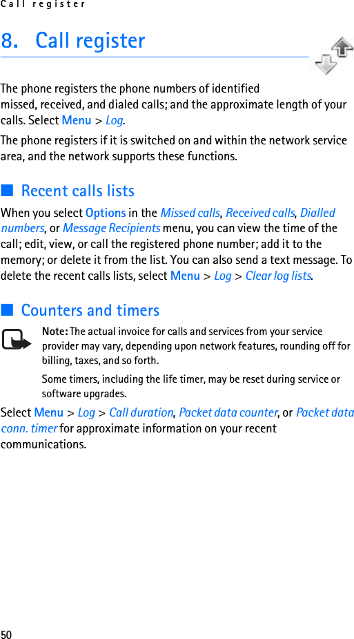 Call register508. Call registerThe phone registers the phone numbers of identified missed, received, and dialed calls; and the approximate length of your calls. Select Menu &gt; Log.The phone registers if it is switched on and within the network service area, and the network supports these functions.■Recent calls listsWhen you select Options in the Missed calls, Received calls, Dialled numbers, or Message Recipients menu, you can view the time of the call; edit, view, or call the registered phone number; add it to the memory; or delete it from the list. You can also send a text message. To delete the recent calls lists, select Menu &gt; Log &gt; Clear log lists.■Counters and timersNote: The actual invoice for calls and services from your service provider may vary, depending upon network features, rounding off for billing, taxes, and so forth.Some timers, including the life timer, may be reset during service or software upgrades.Select Menu &gt; Log &gt; Call duration, Packet data counter, or Packet data conn. timer for approximate information on your recent communications.
