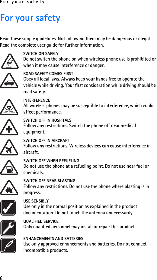 For your safety6For your safetyRead these simple guidelines. Not following them may be dangerous or illegal. Read the complete user guide for further information.SWITCH ON SAFELYDo not switch the phone on when wireless phone use is prohibited or when it may cause interference or danger.ROAD SAFETY COMES FIRSTObey all local laws. Always keep your hands free to operate the vehicle while driving. Your first consideration while driving should be road safety.INTERFERENCEAll wireless phones may be susceptible to interference, which could affect performance.SWITCH OFF IN HOSPITALSFollow any restrictions. Switch the phone off near medical equipment.SWITCH OFF IN AIRCRAFTFollow any restrictions. Wireless devices can cause interference in aircraft.SWITCH OFF WHEN REFUELINGDo not use the phone at a refueling point. Do not use near fuel or chemicals.SWITCH OFF NEAR BLASTINGFollow any restrictions. Do not use the phone where blasting is in progress.USE SENSIBLYUse only in the normal position as explained in the product documentation. Do not touch the antenna unnecessarily.QUALIFIED SERVICEOnly qualified personnel may install or repair this product.ENHANCEMENTS AND BATTERIESUse only approved enhancements and batteries. Do not connect incompatible products.