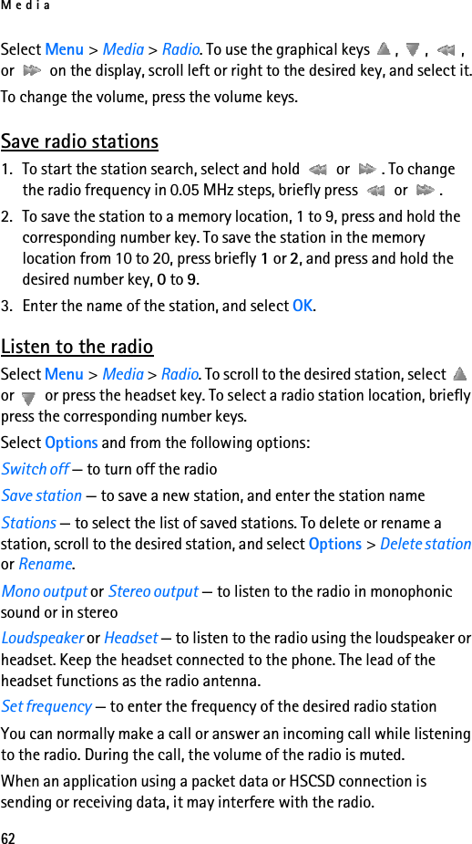 Media62Select Menu &gt; Media &gt; Radio. To use the graphical keys  ,  ,  , or   on the display, scroll left or right to the desired key, and select it.To change the volume, press the volume keys.Save radio stations1. To start the station search, select and hold   or  . To change the radio frequency in 0.05 MHz steps, briefly press   or  .2. To save the station to a memory location, 1 to 9, press and hold the corresponding number key. To save the station in the memory location from 10 to 20, press briefly 1 or 2, and press and hold the desired number key, 0 to 9.3. Enter the name of the station, and select OK.Listen to the radioSelect Menu &gt; Media &gt; Radio. To scroll to the desired station, select   or   or press the headset key. To select a radio station location, briefly press the corresponding number keys.Select Options and from the following options:Switch off — to turn off the radioSave station — to save a new station, and enter the station nameStations — to select the list of saved stations. To delete or rename a station, scroll to the desired station, and select Options &gt; Delete station or Rename.Mono output or Stereo output — to listen to the radio in monophonic sound or in stereoLoudspeaker or Headset — to listen to the radio using the loudspeaker or headset. Keep the headset connected to the phone. The lead of the headset functions as the radio antenna.Set frequency — to enter the frequency of the desired radio stationYou can normally make a call or answer an incoming call while listening to the radio. During the call, the volume of the radio is muted.When an application using a packet data or HSCSD connection is sending or receiving data, it may interfere with the radio.