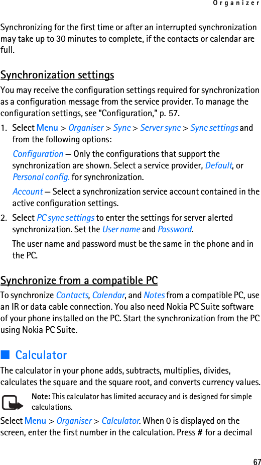 Organizer67Synchronizing for the first time or after an interrupted synchronization may take up to 30 minutes to complete, if the contacts or calendar are full.Synchronization settingsYou may receive the configuration settings required for synchronization as a configuration message from the service provider. To manage the configuration settings, see “Configuration,” p. 57.1. Select Menu &gt; Organiser &gt; Sync &gt; Server sync &gt; Sync settings and from the following options:Configuration — Only the configurations that support the synchronization are shown. Select a service provider, Default, or Personal config. for synchronization.Account — Select a synchronization service account contained in the active configuration settings.2. Select PC sync settings to enter the settings for server alerted synchronization. Set the User name and Password.The user name and password must be the same in the phone and in the PC.Synchronize from a compatible PCTo synchronize Contacts, Calendar, and Notes from a compatible PC, use an IR or data cable connection. You also need Nokia PC Suite software of your phone installed on the PC. Start the synchronization from the PC using Nokia PC Suite.■CalculatorThe calculator in your phone adds, subtracts, multiplies, divides, calculates the square and the square root, and converts currency values.Note: This calculator has limited accuracy and is designed for simple calculations.Select Menu &gt; Organiser &gt; Calculator. When 0 is displayed on the screen, enter the first number in the calculation. Press # for a decimal 