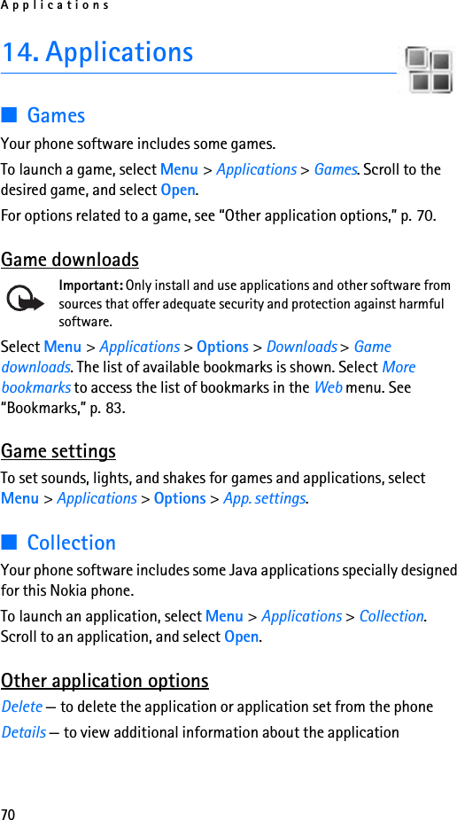 Applications7014. Applications■GamesYour phone software includes some games. To launch a game, select Menu &gt; Applications &gt; Games. Scroll to the desired game, and select Open.For options related to a game, see “Other application options,” p. 70.Game downloadsImportant: Only install and use applications and other software from sources that offer adequate security and protection against harmful software.Select Menu &gt; Applications &gt; Options &gt; Downloads &gt; Game downloads. The list of available bookmarks is shown. Select More bookmarks to access the list of bookmarks in the Web menu. See “Bookmarks,” p. 83.Game settingsTo set sounds, lights, and shakes for games and applications, select Menu &gt; Applications &gt; Options &gt; App. settings.■CollectionYour phone software includes some Java applications specially designed for this Nokia phone. To launch an application, select Menu &gt; Applications &gt; Collection. Scroll to an application, and select Open.Other application optionsDelete — to delete the application or application set from the phoneDetails — to view additional information about the application
