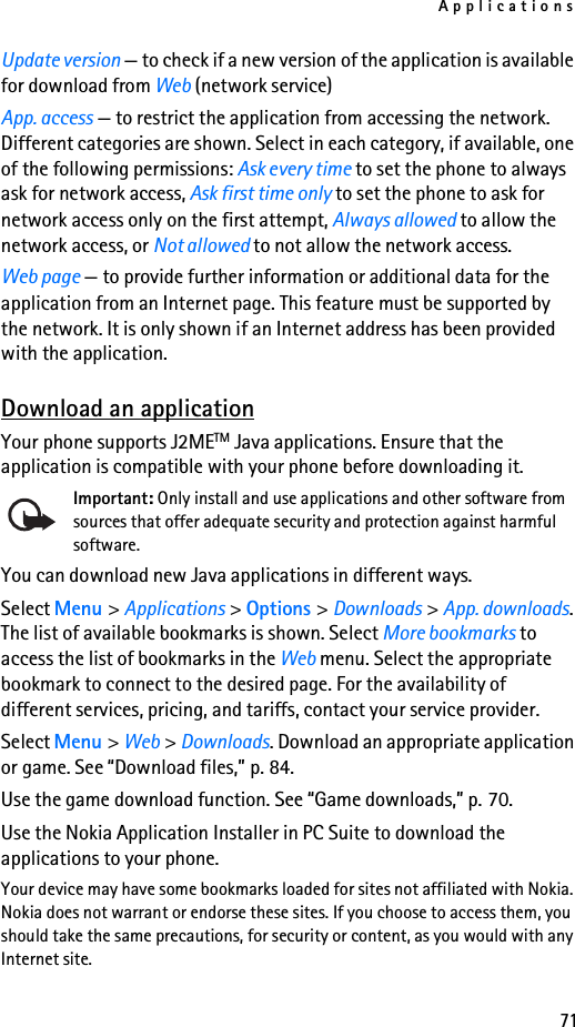 Applications71Update version — to check if a new version of the application is available for download from Web (network service)App. access — to restrict the application from accessing the network. Different categories are shown. Select in each category, if available, one of the following permissions: Ask every time to set the phone to always ask for network access, Ask first time only to set the phone to ask for network access only on the first attempt, Always allowed to allow the network access, or Not allowed to not allow the network access.Web page — to provide further information or additional data for the application from an Internet page. This feature must be supported by the network. It is only shown if an Internet address has been provided with the application.Download an applicationYour phone supports J2METM Java applications. Ensure that the application is compatible with your phone before downloading it.Important: Only install and use applications and other software from sources that offer adequate security and protection against harmful software.You can download new Java applications in different ways.Select Menu &gt; Applications &gt; Options &gt; Downloads &gt; App. downloads. The list of available bookmarks is shown. Select More bookmarks to access the list of bookmarks in the Web menu. Select the appropriate bookmark to connect to the desired page. For the availability of different services, pricing, and tariffs, contact your service provider.Select Menu &gt; Web &gt; Downloads. Download an appropriate application or game. See “Download files,” p. 84.Use the game download function. See “Game downloads,” p. 70.Use the Nokia Application Installer in PC Suite to download the applications to your phone.Your device may have some bookmarks loaded for sites not affiliated with Nokia. Nokia does not warrant or endorse these sites. If you choose to access them, you should take the same precautions, for security or content, as you would with any Internet site.