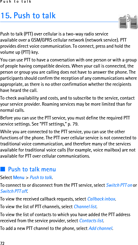 Push to talk7215. Push to talkPush to talk (PTT) over cellular is a two-way radio service available over a GSM/GPRS cellular network (network service). PTT provides direct voice communication. To connect, press and hold the volume up (PTT) key.You can use PTT to have a conversation with one person or with a group of people having compatible devices. When your call is connected, the person or group you are calling does not have to answer the phone. The participants should confirm the reception of any communications where appropriate, as there is no other confirmation whether the recipients have heard the call.To check availability and costs, and to subscribe to the service, contact your service provider. Roaming services may be more limited than for normal calls.Before you can use the PTT service, you must define the required PTT service settings. See “PTT settings,” p. 79.While you are connected to the PTT service, you can use the other functions of the phone. The PTT over cellular service is not connected to traditional voice communication, and therefore many of the services available for traditional voice calls (for example, voice mailbox) are not available for PTT over cellular communications.■Push to talk menuSelect Menu &gt; Push to talk.To connect to or disconnect from the PTT service, select Switch PTT on or Switch PTT off.To view the received callback requests, select Callback inbox.To view the list of PTT channels, select Channel list.To view the list of contacts to which you have added the PTT address received from the service provider, select Contacts list.To add a new PTT channel to the phone, select Add channel.