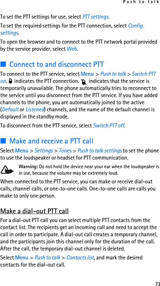 Push to talk73To set the PTT settings for use, select PTT settings.To set the required settings for the PTT connection, select Config. settings.To open the browser and to connect to the PTT network portal provided by the service provider, select Web.■Connect to and disconnect PTTTo connect to the PTT service, select Menu &gt; Push to talk &gt; Switch PTT on.   indicates the PTT connection.   indicates that the service is temporarily unavailable. The phone automatically tries to reconnect to the service until you disconnect from the PTT service. If you have added channels to the phone, you are automatically joined to the active (Default or Listened) channels, and the name of the default channel is displayed in the standby mode.To disconnect from the PTT service, select Switch PTT off.■Make and receive a PTT callSelect Menu &gt; Settings &gt; Tones &gt; Push to talk settings to set the phone to use the loudspeaker or headset for PTT communication.Warning: Do not hold the device near your ear when the loudspeaker is in use, because the volume may be extremely loud.When connected to the PTT service, you can make or receive dial-out calls, channel calls, or one-to-one calls. One-to-one calls are calls you make to only one person.Make a dial-out PTT callFor a dial-out PTT call you can select multiple PTT contacts from the contact list. The recipients get an incoming call and need to accept the call in order to participate. A dial-out call creates a temporary channel, and the participants join this channel only for the duration of the call. After the call, the temporary dial-out channel is deleted.Select Menu &gt; Push to talk &gt; Contacts list, and mark the desired contacts for the dial-out call.