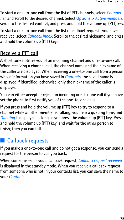 Push to talk75To start a one-to-one call from the list of PTT channels, select Channel list, and scroll to the desired channel. Select Options &gt; Active members, scroll to the desired contact, and press and hold the volume up (PTT) key.To start a one-to-one call from the list of callback requests you have received, select Callback inbox. Scroll to the desired nickname, and press and hold the volume up (PTT) key.Receive a PTT callA short tone notifies you of an incoming channel and one-to-one call. When receiving a channel call, the channel name and the nickname of the caller are displayed. When receiving a one-to-one call from a person whose information you have saved in Contacts, the saved name is displayed if identified; otherwise, only the nickname of the caller is displayed.You can either accept or reject an incoming one-to-one call if you have set the phone to first notify you of the one-to-one calls.If you press and hold the volume up (PTT) key to try to respond to a channel while another member is talking, you hear a queuing tone, and Queuing is displayed as long as you press the volume up (PTT) key. Press and hold the volume up (PTT) key, and wait for the other person to finish; then you can talk.■Callback requestsIf you make a one-to-one call and do not get a response, you can send a request for the person to call you back.When someone sends you a callback request, Callback request received is displayed in the standby mode. When you receive a callback request from someone who is not in your contacts list, you can save the name to your Contacts.