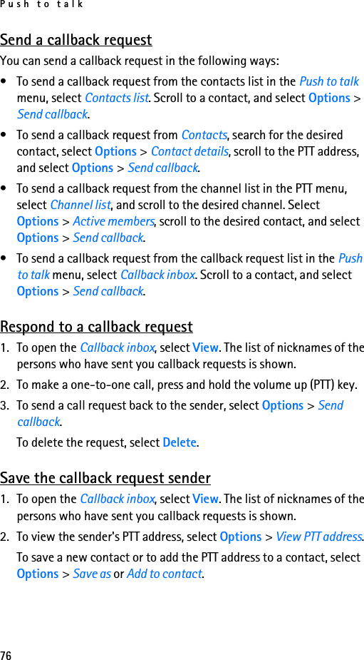 Push to talk76Send a callback requestYou can send a callback request in the following ways:• To send a callback request from the contacts list in the Push to talk menu, select Contacts list. Scroll to a contact, and select Options &gt; Send callback.• To send a callback request from Contacts, search for the desired contact, select Options &gt; Contact details, scroll to the PTT address, and select Options &gt; Send callback.• To send a callback request from the channel list in the PTT menu, select Channel list, and scroll to the desired channel. Select Options &gt; Active members, scroll to the desired contact, and select Options &gt; Send callback.• To send a callback request from the callback request list in the Push to talk menu, select Callback inbox. Scroll to a contact, and select Options &gt; Send callback.Respond to a callback request1. To open the Callback inbox, select View. The list of nicknames of the persons who have sent you callback requests is shown.2. To make a one-to-one call, press and hold the volume up (PTT) key.3. To send a call request back to the sender, select Options &gt; Send callback.To delete the request, select Delete.Save the callback request sender1. To open the Callback inbox, select View. The list of nicknames of the persons who have sent you callback requests is shown.2. To view the sender&apos;s PTT address, select Options &gt; View PTT address.To save a new contact or to add the PTT address to a contact, select Options &gt; Save as or Add to contact.