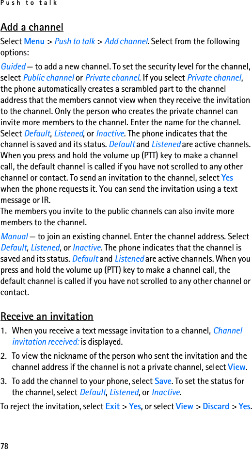 Push to talk78Add a channelSelect Menu &gt; Push to talk &gt; Add channel. Select from the following options:Guided — to add a new channel. To set the security level for the channel, select Public channel or Private channel. If you select Private channel, the phone automatically creates a scrambled part to the channel address that the members cannot view when they receive the invitation to the channel. Only the person who creates the private channel can invite more members to the channel. Enter the name for the channel. Select Default, Listened, or Inactive. The phone indicates that the channel is saved and its status. Default and Listened are active channels. When you press and hold the volume up (PTT) key to make a channel call, the default channel is called if you have not scrolled to any other channel or contact. To send an invitation to the channel, select Yes when the phone requests it. You can send the invitation using a text message or IR.The members you invite to the public channels can also invite more members to the channel.Manual — to join an existing channel. Enter the channel address. Select Default, Listened, or Inactive. The phone indicates that the channel is saved and its status. Default and Listened are active channels. When you press and hold the volume up (PTT) key to make a channel call, the default channel is called if you have not scrolled to any other channel or contact.Receive an invitation1. When you receive a text message invitation to a channel, Channel invitation received: is displayed.2. To view the nickname of the person who sent the invitation and the channel address if the channel is not a private channel, select View.3. To add the channel to your phone, select Save. To set the status for the channel, select Default, Listened, or Inactive.To reject the invitation, select Exit &gt; Yes, or select View &gt; Discard &gt; Yes.