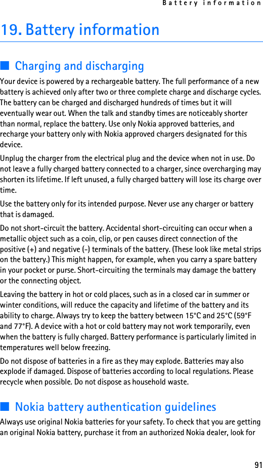 Battery information9119. Battery information■Charging and dischargingYour device is powered by a rechargeable battery. The full performance of a new battery is achieved only after two or three complete charge and discharge cycles. The battery can be charged and discharged hundreds of times but it will eventually wear out. When the talk and standby times are noticeably shorter than normal, replace the battery. Use only Nokia approved batteries, and recharge your battery only with Nokia approved chargers designated for this device.Unplug the charger from the electrical plug and the device when not in use. Do not leave a fully charged battery connected to a charger, since overcharging may shorten its lifetime. If left unused, a fully charged battery will lose its charge over time.Use the battery only for its intended purpose. Never use any charger or battery that is damaged.Do not short-circuit the battery. Accidental short-circuiting can occur when a metallic object such as a coin, clip, or pen causes direct connection of the positive (+) and negative (-) terminals of the battery. (These look like metal strips on the battery.) This might happen, for example, when you carry a spare battery in your pocket or purse. Short-circuiting the terminals may damage the battery or the connecting object.Leaving the battery in hot or cold places, such as in a closed car in summer or winter conditions, will reduce the capacity and lifetime of the battery and its ability to charge. Always try to keep the battery between 15°C and 25°C (59°F and 77°F). A device with a hot or cold battery may not work temporarily, even when the battery is fully charged. Battery performance is particularly limited in temperatures well below freezing.Do not dispose of batteries in a fire as they may explode. Batteries may also explode if damaged. Dispose of batteries according to local regulations. Please recycle when possible. Do not dispose as household waste.■Nokia battery authentication guidelinesAlways use original Nokia batteries for your safety. To check that you are getting an original Nokia battery, purchase it from an authorized Nokia dealer, look for 