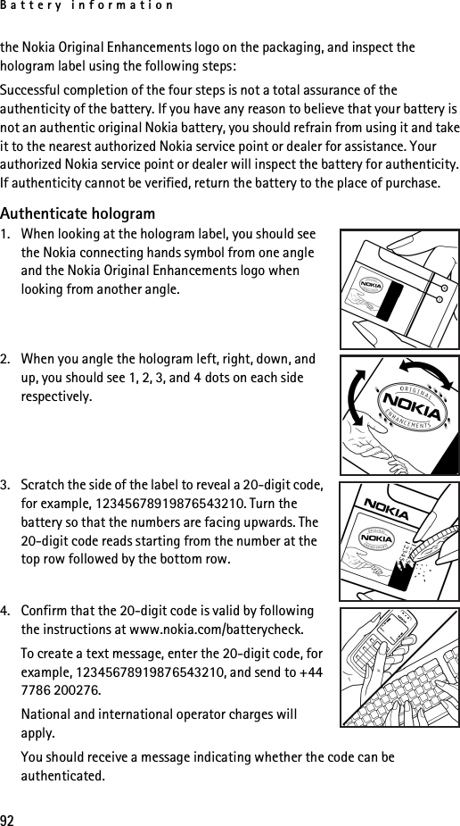 Battery information92the Nokia Original Enhancements logo on the packaging, and inspect the hologram label using the following steps:Successful completion of the four steps is not a total assurance of the authenticity of the battery. If you have any reason to believe that your battery is not an authentic original Nokia battery, you should refrain from using it and take it to the nearest authorized Nokia service point or dealer for assistance. Your authorized Nokia service point or dealer will inspect the battery for authenticity. If authenticity cannot be verified, return the battery to the place of purchase.Authenticate hologram1. When looking at the hologram label, you should see the Nokia connecting hands symbol from one angle and the Nokia Original Enhancements logo when looking from another angle.2. When you angle the hologram left, right, down, and up, you should see 1, 2, 3, and 4 dots on each side respectively.3. Scratch the side of the label to reveal a 20-digit code, for example, 12345678919876543210. Turn the battery so that the numbers are facing upwards. The 20-digit code reads starting from the number at the top row followed by the bottom row.4. Confirm that the 20-digit code is valid by following the instructions at www.nokia.com/batterycheck.To create a text message, enter the 20-digit code, for example, 12345678919876543210, and send to +44 7786 200276.National and international operator charges will apply.You should receive a message indicating whether the code can be authenticated.