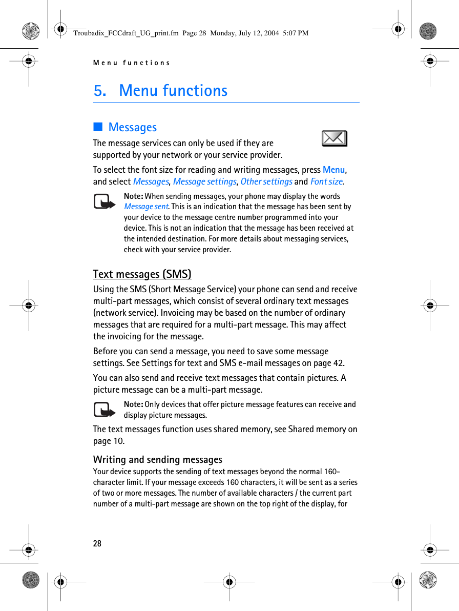 Menu functions285. Menu functions■MessagesThe message services can only be used if they are supported by your network or your service provider. To select the font size for reading and writing messages, press Menu, and select Messages, Message settings, Other settings and Font size.Note: When sending messages, your phone may display the words Message sent. This is an indication that the message has been sent by your device to the message centre number programmed into your device. This is not an indication that the message has been received at the intended destination. For more details about messaging services, check with your service provider.Text messages (SMS)Using the SMS (Short Message Service) your phone can send and receive multi-part messages, which consist of several ordinary text messages (network service). Invoicing may be based on the number of ordinary messages that are required for a multi-part message. This may affect the invoicing for the message.Before you can send a message, you need to save some message settings. See Settings for text and SMS e-mail messages on page 42.You can also send and receive text messages that contain pictures. A picture message can be a multi-part message.Note: Only devices that offer picture message features can receive and display picture messages.The text messages function uses shared memory, see Shared memory on page 10.Writing and sending messagesYour device supports the sending of text messages beyond the normal 160-character limit. If your message exceeds 160 characters, it will be sent as a series of two or more messages. The number of available characters / the current part number of a multi-part message are shown on the top right of the display, for Troubadix_FCCdraft_UG_print.fm  Page 28  Monday, July 12, 2004  5:07 PM