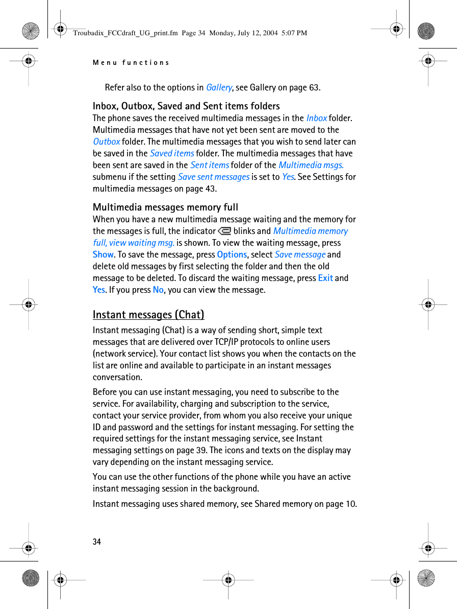 Menu functions34Refer also to the options in Gallery, see Gallery on page 63.Inbox, Outbox, Saved and Sent items foldersThe phone saves the received multimedia messages in the Inbox folder. Multimedia messages that have not yet been sent are moved to the Outbox folder. The multimedia messages that you wish to send later can be saved in the Saved items folder. The multimedia messages that have been sent are saved in the Sent items folder of the Multimedia msgs. submenu if the setting Save sent messages is set to Yes. See Settings for multimedia messages on page 43.Multimedia messages memory fullWhen you have a new multimedia message waiting and the memory for the messages is full, the indicator   blinks and Multimedia memory full, view waiting msg. is shown. To view the waiting message, press Show. To save the message, press Options, select Save message and delete old messages by first selecting the folder and then the oId message to be deleted. To discard the waiting message, press Exit and Yes. If you press No, you can view the message.Instant messages (Chat)Instant messaging (Chat) is a way of sending short, simple text messages that are delivered over TCP/IP protocols to online users (network service). Your contact list shows you when the contacts on the list are online and available to participate in an instant messages conversation. Before you can use instant messaging, you need to subscribe to the service. For availability, charging and subscription to the service, contact your service provider, from whom you also receive your unique ID and password and the settings for instant messaging. For setting the required settings for the instant messaging service, see Instant messaging settings on page 39. The icons and texts on the display may vary depending on the instant messaging service.You can use the other functions of the phone while you have an active instant messaging session in the background.Instant messaging uses shared memory, see Shared memory on page 10.Troubadix_FCCdraft_UG_print.fm  Page 34  Monday, July 12, 2004  5:07 PM