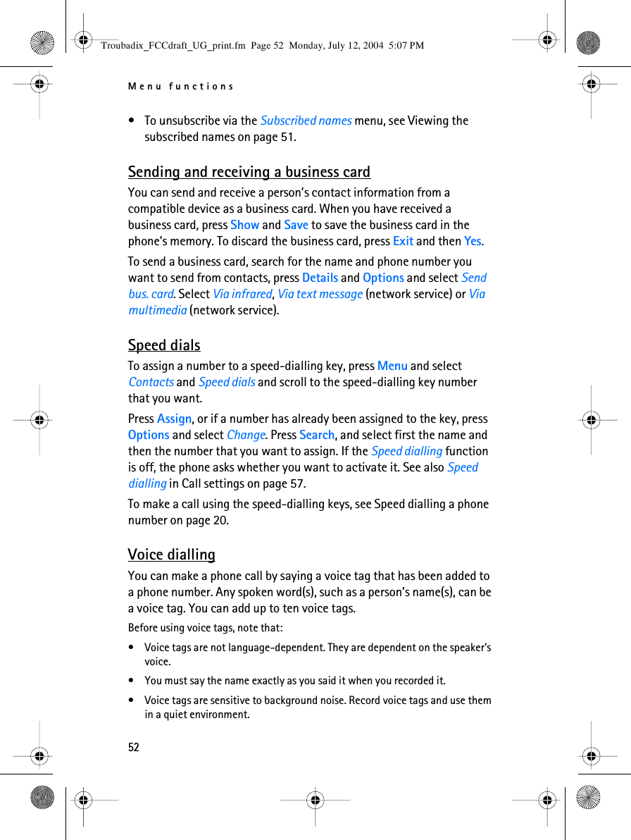 Menu functions52• To unsubscribe via the Subscribed names menu, see Viewing the subscribed names on page 51.Sending and receiving a business cardYou can send and receive a person’s contact information from a compatible device as a business card. When you have received a business card, press Show and Save to save the business card in the phone’s memory. To discard the business card, press Exit and then Yes. To send a business card, search for the name and phone number you want to send from contacts, press Details and Options and select Send bus. card. Select Via infrared, Via text message (network service) or Via multimedia (network service).Speed dialsTo assign a number to a speed-dialling key, press Menu and select Contacts and Speed dials and scroll to the speed-dialling key number that you want.Press Assign, or if a number has already been assigned to the key, press Options and select Change. Press Search, and select first the name and then the number that you want to assign. If the Speed dialling function is off, the phone asks whether you want to activate it. See also Speed dialling in Call settings on page 57.To make a call using the speed-dialling keys, see Speed dialling a phone number on page 20.Voice diallingYou can make a phone call by saying a voice tag that has been added to a phone number. Any spoken word(s), such as a person’s name(s), can be a voice tag. You can add up to ten voice tags.Before using voice tags, note that:• Voice tags are not language-dependent. They are dependent on the speaker&apos;s voice.• You must say the name exactly as you said it when you recorded it.• Voice tags are sensitive to background noise. Record voice tags and use them in a quiet environment.Troubadix_FCCdraft_UG_print.fm  Page 52  Monday, July 12, 2004  5:07 PM