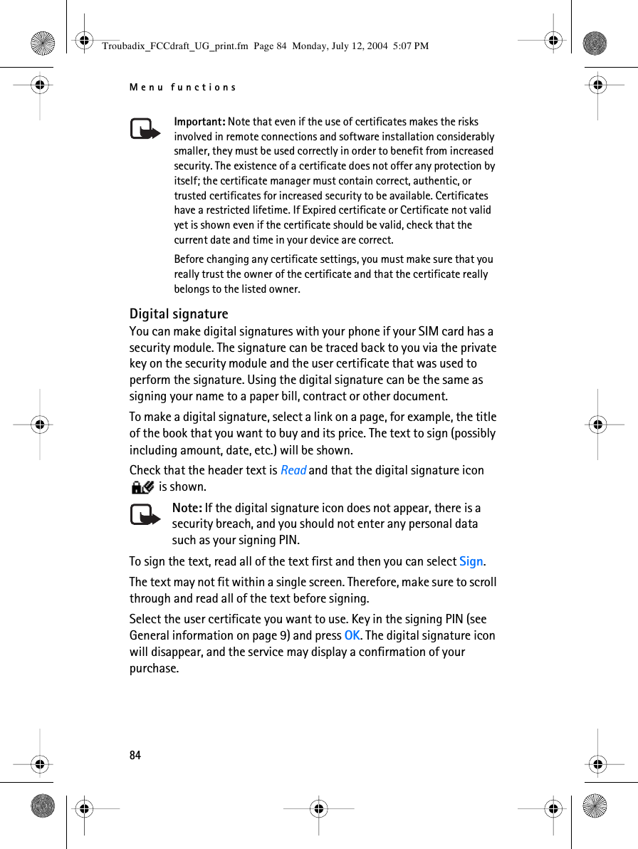 Menu functions84Important: Note that even if the use of certificates makes the risks involved in remote connections and software installation considerably smaller, they must be used correctly in order to benefit from increased security. The existence of a certificate does not offer any protection by itself; the certificate manager must contain correct, authentic, or trusted certificates for increased security to be available. Certificates have a restricted lifetime. If Expired certificate or Certificate not valid yet is shown even if the certificate should be valid, check that the current date and time in your device are correct.Before changing any certificate settings, you must make sure that you really trust the owner of the certificate and that the certificate really belongs to the listed owner.Digital signatureYou can make digital signatures with your phone if your SIM card has a security module. The signature can be traced back to you via the private key on the security module and the user certificate that was used to perform the signature. Using the digital signature can be the same as signing your name to a paper bill, contract or other document. To make a digital signature, select a link on a page, for example, the title of the book that you want to buy and its price. The text to sign (possibly including amount, date, etc.) will be shown.Check that the header text is Read and that the digital signature icon  is shown.Note: If the digital signature icon does not appear, there is a security breach, and you should not enter any personal data such as your signing PIN.To sign the text, read all of the text first and then you can select Sign.The text may not fit within a single screen. Therefore, make sure to scroll through and read all of the text before signing.Select the user certificate you want to use. Key in the signing PIN (see General information on page 9) and press OK. The digital signature icon will disappear, and the service may display a confirmation of your purchase.Troubadix_FCCdraft_UG_print.fm  Page 84  Monday, July 12, 2004  5:07 PM