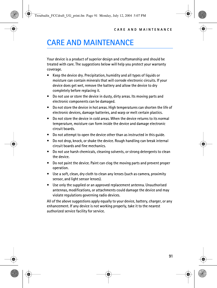 CARE AND MAINTENANCE91CARE AND MAINTENANCEYour device is a product of superior design and craftsmanship and should be treated with care. The suggestions below will help you protect your warranty coverage.• Keep the device dry. Precipitation, humidity and all types of liquids or moisture can contain minerals that will corrode electronic circuits. If your device does get wet, remove the battery and allow the device to dry completely before replacing it.• Do not use or store the device in dusty, dirty areas. Its moving parts and electronic components can be damaged.• Do not store the device in hot areas. High temperatures can shorten the life of electronic devices, damage batteries, and warp or melt certain plastics.• Do not store the device in cold areas. When the device returns to its normal temperature, moisture can form inside the device and damage electronic circuit boards.• Do not attempt to open the device other than as instructed in this guide.• Do not drop, knock, or shake the device. Rough handling can break internal circuit boards and fine mechanics.• Do not use harsh chemicals, cleaning solvents, or strong detergents to clean the device.• Do not paint the device. Paint can clog the moving parts and prevent proper operation.• Use a soft, clean, dry cloth to clean any lenses (such as camera, proximity sensor, and light sensor lenses).• Use only the supplied or an approved replacement antenna. Unauthorised antennas, modifications, or attachments could damage the device and may violate regulations governing radio devices.All of the above suggestions apply equally to your device, battery, charger, or any enhancement. If any device is not working properly, take it to the nearest authorized service facility for service.Troubadix_FCCdraft_UG_print.fm  Page 91  Monday, July 12, 2004  5:07 PM