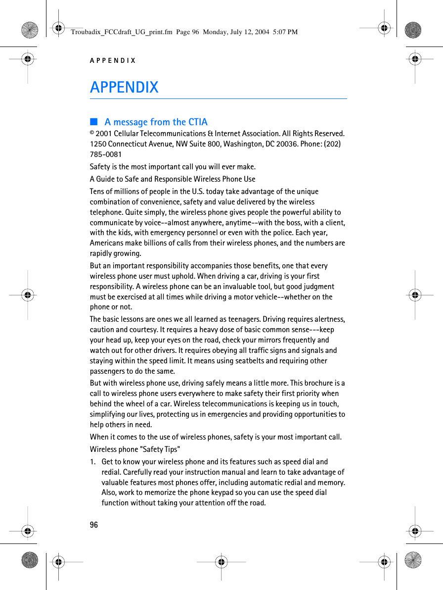 APPENDIX96APPENDIX■A message from the CTIA© 2001 Cellular Telecommunications &amp; Internet Association. All Rights Reserved. 1250 Connecticut Avenue, NW Suite 800, Washington, DC 20036. Phone: (202) 785-0081Safety is the most important call you will ever make.A Guide to Safe and Responsible Wireless Phone UseTens of millions of people in the U.S. today take advantage of the unique combination of convenience, safety and value delivered by the wireless telephone. Quite simply, the wireless phone gives people the powerful ability to communicate by voice--almost anywhere, anytime--with the boss, with a client, with the kids, with emergency personnel or even with the police. Each year, Americans make billions of calls from their wireless phones, and the numbers are rapidly growing.But an important responsibility accompanies those benefits, one that every wireless phone user must uphold. When driving a car, driving is your first responsibility. A wireless phone can be an invaluable tool, but good judgment must be exercised at all times while driving a motor vehicle--whether on the phone or not.The basic lessons are ones we all learned as teenagers. Driving requires alertness, caution and courtesy. It requires a heavy dose of basic common sense---keep your head up, keep your eyes on the road, check your mirrors frequently and watch out for other drivers. It requires obeying all traffic signs and signals and staying within the speed limit. It means using seatbelts and requiring other passengers to do the same.But with wireless phone use, driving safely means a little more. This brochure is a call to wireless phone users everywhere to make safety their first priority when behind the wheel of a car. Wireless telecommunications is keeping us in touch, simplifying our lives, protecting us in emergencies and providing opportunities to help others in need.When it comes to the use of wireless phones, safety is your most important call.Wireless phone &quot;Safety Tips&quot;1. Get to know your wireless phone and its features such as speed dial and redial. Carefully read your instruction manual and learn to take advantage of valuable features most phones offer, including automatic redial and memory. Also, work to memorize the phone keypad so you can use the speed dial function without taking your attention off the road.Troubadix_FCCdraft_UG_print.fm  Page 96  Monday, July 12, 2004  5:07 PM