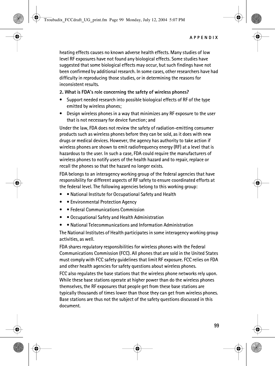 APPENDIX99heating effects causes no known adverse health effects. Many studies of low level RF exposures have not found any biological effects. Some studies have suggested that some biological effects may occur, but such findings have not been confirmed by additional research. In some cases, other researchers have had difficulty in reproducing those studies, or in determining the reasons for inconsistent results.2. What is FDA&apos;s role concerning the safety of wireless phones?• Support needed research into possible biological effects of RF of the type emitted by wireless phones;• Design wireless phones in a way that minimizes any RF exposure to the user that is not necessary for device function; andUnder the law, FDA does not review the safety of radiation-emitting consumer products such as wireless phones before they can be sold, as it does with new drugs or medical devices. However, the agency has authority to take action if wireless phones are shown to emit radiofrequency energy (RF) at a level that is hazardous to the user. In such a case, FDA could require the manufacturers of wireless phones to notify users of the health hazard and to repair, replace or recall the phones so that the hazard no longer exists.FDA belongs to an interagency working group of the federal agencies that have responsibility for different aspects of RF safety to ensure coordinated efforts at the federal level. The following agencies belong to this working group:• • National Institute for Occupational Safety and Health• • Environmental Protection Agency• • Federal Communications Commission• • Occupational Safety and Health Administration• • National Telecommunications and Information AdministrationThe National Institutes of Health participates in some interagency working group activities, as well.FDA shares regulatory responsibilities for wireless phones with the Federal Communications Commission (FCC). All phones that are sold in the United States must comply with FCC safety guidelines that limit RF exposure. FCC relies on FDA and other health agencies for safety questions about wireless phones.FCC also regulates the base stations that the wireless phone networks rely upon. While these base stations operate at higher power than do the wireless phones themselves, the RF exposures that people get from these base stations are typically thousands of times lower than those they can get from wireless phones. Base stations are thus not the subject of the safety questions discussed in this document.Troubadix_FCCdraft_UG_print.fm  Page 99  Monday, July 12, 2004  5:07 PM