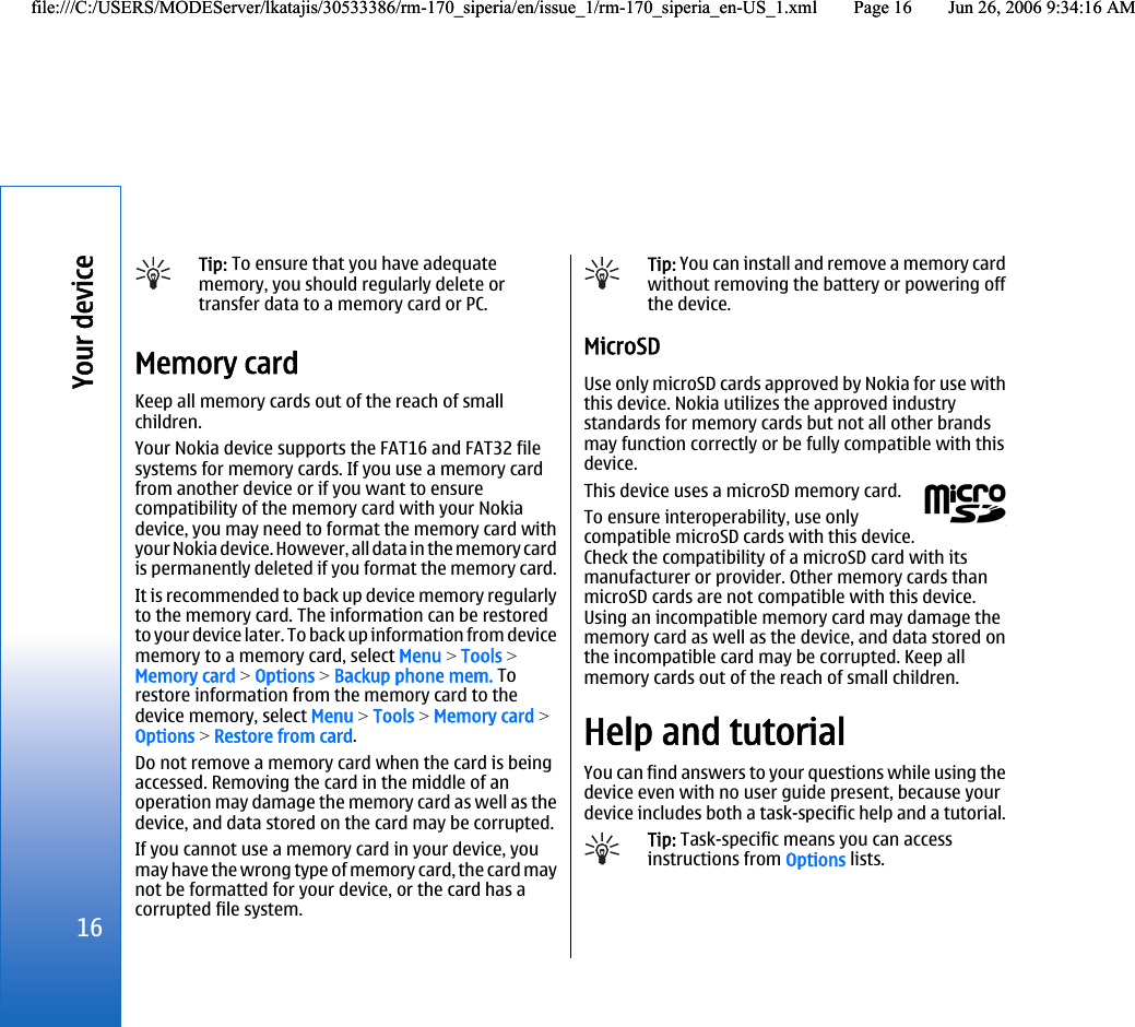 Tip: To ensure that you have adequatememory, you should regularly delete ortransfer data to a memory card or PC.Memory cardKeep all memory cards out of the reach of smallchildren.Your Nokia device supports the FAT16 and FAT32 filesystems for memory cards. If you use a memory cardfrom another device or if you want to ensurecompatibility of the memory card with your Nokiadevice, you may need to format the memory card withyour Nokia device. However, all data in the memory cardis permanently deleted if you format the memory card.It is recommended to back up device memory regularlyto the memory card. The information can be restoredto your device later. To back up information from devicememory to a memory card, select Menu &gt; Tools &gt;Memory card &gt; Options &gt; Backup phone mem. Torestore information from the memory card to thedevice memory, select Menu &gt; Tools &gt; Memory card &gt;Options &gt; Restore from card.Do not remove a memory card when the card is beingaccessed. Removing the card in the middle of anoperation may damage the memory card as well as thedevice, and data stored on the card may be corrupted.If you cannot use a memory card in your device, youmay have the wrong type of memory card, the card maynot be formatted for your device, or the card has acorrupted file system.Tip: You can install and remove a memory cardwithout removing the battery or powering offthe device.MicroSDUse only microSD cards approved by Nokia for use withthis device. Nokia utilizes the approved industrystandards for memory cards but not all other brandsmay function correctly or be fully compatible with thisdevice.This device uses a microSD memory card.To ensure interoperability, use onlycompatible microSD cards with this device.Check the compatibility of a microSD card with itsmanufacturer or provider. Other memory cards thanmicroSD cards are not compatible with this device.Using an incompatible memory card may damage thememory card as well as the device, and data stored onthe incompatible card may be corrupted. Keep allmemory cards out of the reach of small children.Help and tutorialYou can find answers to your questions while using thedevice even with no user guide present, because yourdevice includes both a task-specific help and a tutorial.Tip: Task-specific means you can accessinstructions from Options lists.16Your devicefile:///C:/USERS/MODEServer/lkatajis/30533386/rm-170_siperia/en/issue_1/rm-170_siperia_en-US_1.xml Page 16 Jun 26, 2006 9:34:16 AMfile:///C:/USERS/MODEServer/lkatajis/30533386/rm-170_siperia/en/issue_1/rm-170_siperia_en-US_1.xml Page 16 Jun 26, 2006 9:34:16 AM