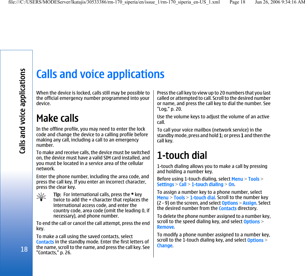 Calls and voice applicationsWhen the device is locked, calls still may be possible tothe official emergency number programmed into yourdevice.Make callsIn the offline profile, you may need to enter the lockcode and change the device to a calling profile beforemaking any call, including a call to an emergencynumber.To make and receive calls, the device must be switchedon, the device must have a valid SIM card installed, andyou must be located in a service area of the cellularnetwork.Enter the phone number, including the area code, andpress the call key. If you enter an incorrect character,press the clear key.Tip:  For international calls, press the * keytwice to add the + character that replaces theinternational access code, and enter thecountry code, area code (omit the leading 0, ifnecessary), and phone number.To end the call or cancel the call attempt, press the endkey.To make a call using the saved contacts, selectContacts in the standby mode. Enter the first letters ofthe name, scroll to the name, and press the call key. See&quot;Contacts,&quot; p. 26.Press the call key to view up to 20 numbers that you lastcalled or attempted to call. Scroll to the desired numberor name, and press the call key to dial the number. See&quot;Log,&quot; p. 20.Use the volume keys to adjust the volume of an activecall.To call your voice mailbox (network service) in thestandby mode, press and hold 1; or press 1 and then thecall key.1-touch dial1-touch dialing allows you to make a call by pressingand holding a number key.Before using 1-touch dialing, select Menu &gt; Tools &gt;Settings &gt; Call &gt; 1-touch dialing &gt; On.To assign a number key to a phone number, selectMenu &gt; Tools &gt; 1-touch dial. Scroll to the number key(2 - 9) on the screen, and select Options &gt; Assign. Selectthe desired number from the Contacts directory.To delete the phone number assigned to a number key,scroll to the speed dialing key, and select Options &gt;Remove.To modify a phone number assigned to a number key,scroll to the 1-touch dialing key, and select Options &gt;Change.18Calls and voice applicationsfile:///C:/USERS/MODEServer/lkatajis/30533386/rm-170_siperia/en/issue_1/rm-170_siperia_en-US_1.xml Page 18 Jun 26, 2006 9:34:16 AM
