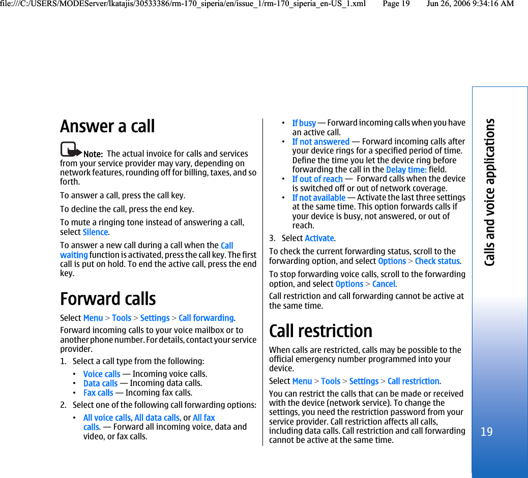 Answer a callNote:  The actual invoice for calls and servicesfrom your service provider may vary, depending onnetwork features, rounding off for billing, taxes, and soforth.To answer a call, press the call key.To decline the call, press the end key.To mute a ringing tone instead of answering a call,select Silence.To answer a new call during a call when the Callwaiting function is activated, press the call key. The firstcall is put on hold. To end the active call, press the endkey.Forward callsSelect Menu &gt; Tools &gt; Settings &gt; Call forwarding.Forward incoming calls to your voice mailbox or toanother phone number. For details, contact your serviceprovider.1. Select a call type from the following:•Voice calls — Incoming voice calls.•Data calls — Incoming data calls.•Fax calls — Incoming fax calls.2. Select one of the following call forwarding options:•All voice calls, All data calls, or All faxcalls. — Forward all incoming voice, data andvideo, or fax calls.•If busy — Forward incoming calls when you havean active call.•If not answered — Forward incoming calls afteryour device rings for a specified period of time.Define the time you let the device ring beforeforwarding the call in the Delay time: field.•If out of reach —  Forward calls when the deviceis switched off or out of network coverage.•If not available — Activate the last three settingsat the same time. This option forwards calls ifyour device is busy, not answered, or out ofreach.3. Select Activate.To check the current forwarding status, scroll to theforwarding option, and select Options &gt; Check status.To stop forwarding voice calls, scroll to the forwardingoption, and select Options &gt; Cancel.Call restriction and call forwarding cannot be active atthe same time.Call restrictionWhen calls are restricted, calls may be possible to theofficial emergency number programmed into yourdevice.Select Menu &gt; Tools &gt; Settings &gt; Call restriction.You can restrict the calls that can be made or receivedwith the device (network service). To change thesettings, you need the restriction password from yourservice provider. Call restriction affects all calls,including data calls. Call restriction and call forwardingcannot be active at the same time.19Calls and voice applicationsfile:///C:/USERS/MODEServer/lkatajis/30533386/rm-170_siperia/en/issue_1/rm-170_siperia_en-US_1.xml Page 19 Jun 26, 2006 9:34:16 AMfile:///C:/USERS/MODEServer/lkatajis/30533386/rm-170_siperia/en/issue_1/rm-170_siperia_en-US_1.xml Page 19 Jun 26, 2006 9:34:16 AM