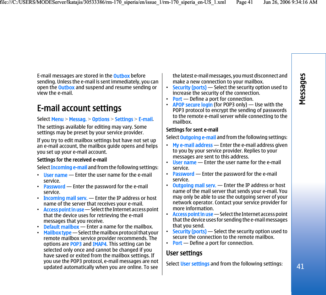 E-mail messages are stored in the Outbox beforesending. Unless the e-mail is sent immediately, you canopen the Outbox and suspend and resume sending orview the e-mail.E-mail account settingsSelect Menu &gt; Messag. &gt; Options &gt; Settings &gt; E-mail.The settings available for editing may vary. Somesettings may be preset by your service provider.If you try to edit mailbox settings but have not set upan e-mail account, the mailbox guide opens and helpsyou set up your e-mail account.Settings for the received e-mailSelect Incoming e-mail and from the following settings:•User name — Enter the user name for the e-mailservice.•Password — Enter the password for the e-mailservice.•Incoming mail serv. — Enter the IP address or hostname of the server that receives your e-mail.•Access point in use — Select the Internet access pointthat the device uses for retrieving the e-mailmessages that you receive.•Default mailbox — Enter a name for the mailbox.•Mailbox type — Select the mailbox protocol that yourremote mailbox service provider recommends. Theoptions are POP3 and IMAP4. This setting can beselected only once and cannot be changed if youhave saved or exited from the mailbox settings. Ifyou use the POP3 protocol, e-mail messages are notupdated automatically when you are online. To seethe latest e-mail messages, you must disconnect andmake a new connection to your mailbox.•Security (ports) — Select the security option used toincrease the security of the connection.•Port — Define a port for connection.•APOP secure login (for POP3 only) — Use with thePOP3 protocol to encrypt the sending of passwordsto the remote e-mail server while connecting to themailbox.Settings for sent e-mailSelect Outgoing e-mail and from the following settings:•My e-mail address — Enter the e-mail address givento you by your service provider. Replies to yourmessages are sent to this address.•User name — Enter the user name for the e-mailservice.•Password — Enter the password for the e-mailservice.•Outgoing mail serv. — Enter the IP address or hostname of the mail server that sends your e-mail. Youmay only be able to use the outgoing server of yournetwork operator. Contact your service provider formore information.•Access point in use — Select the Internet access pointthat the device uses for sending the e-mail messagesthat you send.•Security (ports) — Select the security option used tosecure the connection to the remote mailbox.•Port — Define a port for connection.User settingsSelect User settings and from the following settings:41Messagesfile:///C:/USERS/MODEServer/lkatajis/30533386/rm-170_siperia/en/issue_1/rm-170_siperia_en-US_1.xml Page 41 Jun 26, 2006 9:34:16 AMfile:///C:/USERS/MODEServer/lkatajis/30533386/rm-170_siperia/en/issue_1/rm-170_siperia_en-US_1.xml Page 41 Jun 26, 2006 9:34:16 AM