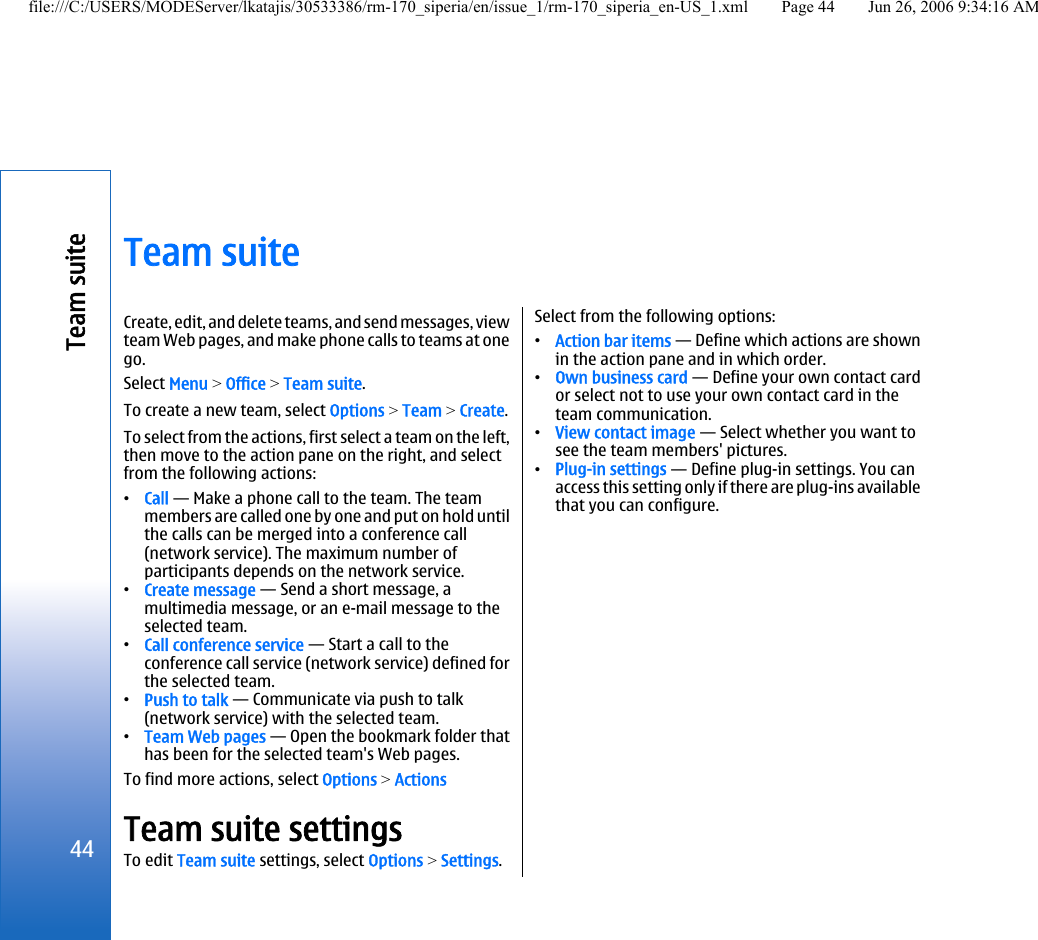 Team suiteCreate, edit, and delete teams, and send messages, viewteam Web pages, and make phone calls to teams at onego.Select Menu &gt; Office &gt; Team suite.To create a new team, select Options &gt; Team &gt; Create.To select from the actions, first select a team on the left,then move to the action pane on the right, and selectfrom the following actions:•Call — Make a phone call to the team. The teammembers are called one by one and put on hold untilthe calls can be merged into a conference call(network service). The maximum number ofparticipants depends on the network service.•Create message — Send a short message, amultimedia message, or an e-mail message to theselected team.•Call conference service — Start a call to theconference call service (network service) defined forthe selected team.•Push to talk — Communicate via push to talk(network service) with the selected team.•Team Web pages — Open the bookmark folder thathas been for the selected team&apos;s Web pages.To find more actions, select Options &gt; ActionsTeam suite settingsTo edit Team suite settings, select Options &gt; Settings.Select from the following options:•Action bar items — Define which actions are shownin the action pane and in which order.•Own business card — Define your own contact cardor select not to use your own contact card in theteam communication.•View contact image — Select whether you want tosee the team members&apos; pictures.•Plug-in settings — Define plug-in settings. You canaccess this setting only if there are plug-ins availablethat you can configure.44Team suitefile:///C:/USERS/MODEServer/lkatajis/30533386/rm-170_siperia/en/issue_1/rm-170_siperia_en-US_1.xml Page 44 Jun 26, 2006 9:34:16 AM