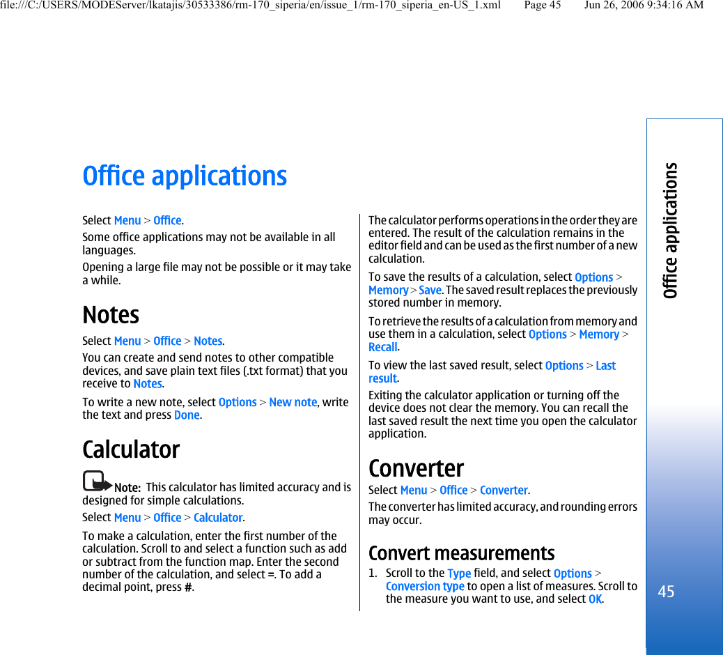 Office applicationsSelect Menu &gt; Office.Some office applications may not be available in alllanguages.Opening a large file may not be possible or it may takea while.NotesSelect Menu &gt; Office &gt; Notes.You can create and send notes to other compatibledevices, and save plain text files (.txt format) that youreceive to Notes.To write a new note, select Options &gt; New note, writethe text and press Done.CalculatorNote:  This calculator has limited accuracy and isdesigned for simple calculations.Select Menu &gt; Office &gt; Calculator.To make a calculation, enter the first number of thecalculation. Scroll to and select a function such as addor subtract from the function map. Enter the secondnumber of the calculation, and select =. To add adecimal point, press #.The calculator performs operations in the order they areentered. The result of the calculation remains in theeditor field and can be used as the first number of a newcalculation.To save the results of a calculation, select Options &gt;Memory &gt; Save. The saved result replaces the previouslystored number in memory.To retrieve the results of a calculation from memory anduse them in a calculation, select Options &gt; Memory &gt;Recall.To view the last saved result, select Options &gt; Lastresult.Exiting the calculator application or turning off thedevice does not clear the memory. You can recall thelast saved result the next time you open the calculatorapplication.ConverterSelect Menu &gt; Office &gt; Converter.The converter has limited accuracy, and rounding errorsmay occur.Convert measurements1. Scroll to the Type field, and select Options &gt;Conversion type to open a list of measures. Scroll tothe measure you want to use, and select OK.45Office applicationsfile:///C:/USERS/MODEServer/lkatajis/30533386/rm-170_siperia/en/issue_1/rm-170_siperia_en-US_1.xml Page 45 Jun 26, 2006 9:34:16 AM