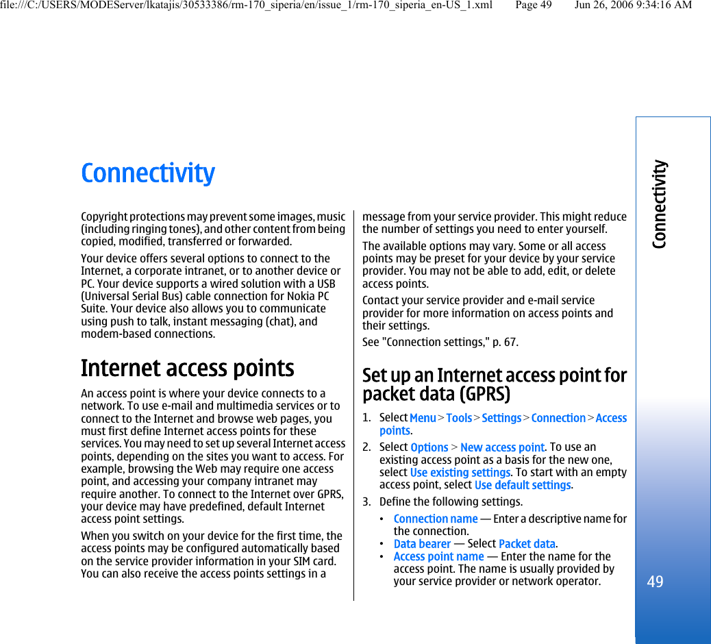 ConnectivityCopyright protections may prevent some images, music(including ringing tones), and other content from beingcopied, modified, transferred or forwarded.Your device offers several options to connect to theInternet, a corporate intranet, or to another device orPC. Your device supports a wired solution with a USB(Universal Serial Bus) cable connection for Nokia PCSuite. Your device also allows you to communicateusing push to talk, instant messaging (chat), andmodem-based connections.Internet access pointsAn access point is where your device connects to anetwork. To use e-mail and multimedia services or toconnect to the Internet and browse web pages, youmust first define Internet access points for theseservices. You may need to set up several Internet accesspoints, depending on the sites you want to access. Forexample, browsing the Web may require one accesspoint, and accessing your company intranet mayrequire another. To connect to the Internet over GPRS,your device may have predefined, default Internetaccess point settings.When you switch on your device for the first time, theaccess points may be configured automatically basedon the service provider information in your SIM card.You can also receive the access points settings in amessage from your service provider. This might reducethe number of settings you need to enter yourself.The available options may vary. Some or all accesspoints may be preset for your device by your serviceprovider. You may not be able to add, edit, or deleteaccess points.Contact your service provider and e-mail serviceprovider for more information on access points andtheir settings.See &quot;Connection settings,&quot; p. 67.Set up an Internet access point forpacket data (GPRS)1. Select Menu &gt; Tools &gt; Settings &gt; Connection &gt; Accesspoints.2. Select Options &gt; New access point. To use anexisting access point as a basis for the new one,select Use existing settings. To start with an emptyaccess point, select Use default settings.3. Define the following settings.•Connection name — Enter a descriptive name forthe connection.•Data bearer — Select Packet data.•Access point name — Enter the name for theaccess point. The name is usually provided byyour service provider or network operator.49Connectivityfile:///C:/USERS/MODEServer/lkatajis/30533386/rm-170_siperia/en/issue_1/rm-170_siperia_en-US_1.xml Page 49 Jun 26, 2006 9:34:16 AM