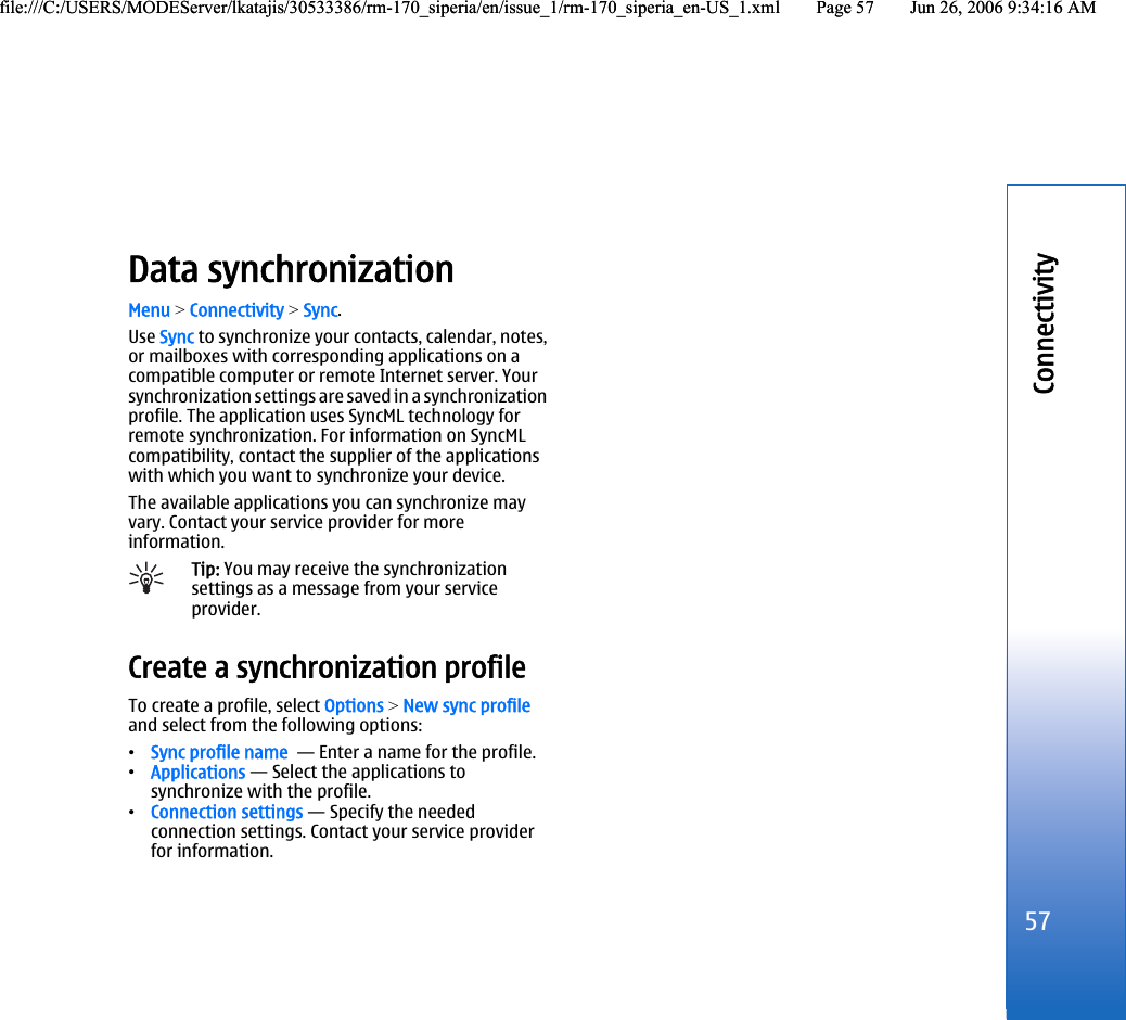Data synchronizationMenu &gt; Connectivity &gt; Sync.Use Sync to synchronize your contacts, calendar, notes,or mailboxes with corresponding applications on acompatible computer or remote Internet server. Yoursynchronization settings are saved in a synchronizationprofile. The application uses SyncML technology forremote synchronization. For information on SyncMLcompatibility, contact the supplier of the applicationswith which you want to synchronize your device.The available applications you can synchronize mayvary. Contact your service provider for moreinformation.Tip: You may receive the synchronizationsettings as a message from your serviceprovider.Create a synchronization profileTo create a profile, select Options &gt; New sync profileand select from the following options:•Sync profile name  — Enter a name for the profile.•Applications — Select the applications tosynchronize with the profile.•Connection settings — Specify the neededconnection settings. Contact your service providerfor information.57Connectivityfile:///C:/USERS/MODEServer/lkatajis/30533386/rm-170_siperia/en/issue_1/rm-170_siperia_en-US_1.xml Page 57 Jun 26, 2006 9:34:16 AMfile:///C:/USERS/MODEServer/lkatajis/30533386/rm-170_siperia/en/issue_1/rm-170_siperia_en-US_1.xml Page 57 Jun 26, 2006 9:34:16 AM