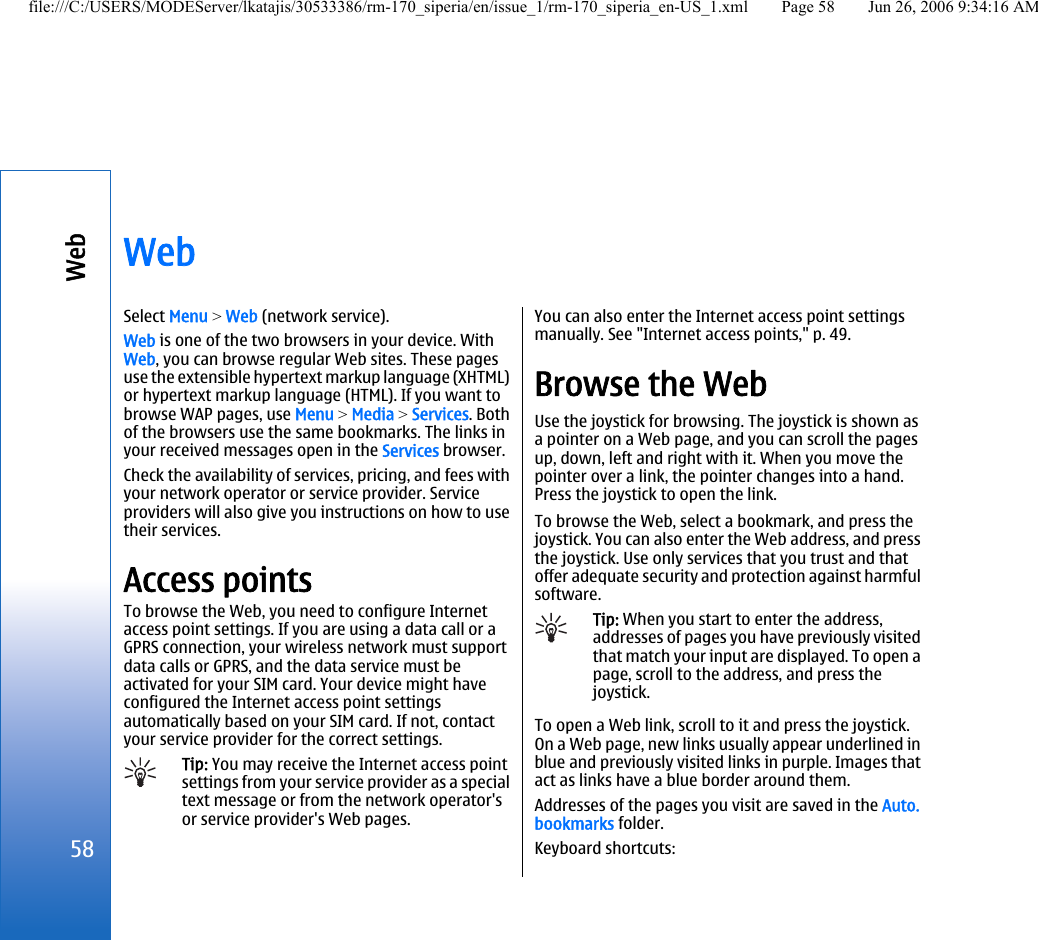WebSelect Menu &gt; Web (network service).Web is one of the two browsers in your device. WithWeb, you can browse regular Web sites. These pagesuse the extensible hypertext markup language (XHTML)or hypertext markup language (HTML). If you want tobrowse WAP pages, use Menu &gt; Media &gt; Services. Bothof the browsers use the same bookmarks. The links inyour received messages open in the Services browser.Check the availability of services, pricing, and fees withyour network operator or service provider. Serviceproviders will also give you instructions on how to usetheir services.Access pointsTo browse the Web, you need to configure Internetaccess point settings. If you are using a data call or aGPRS connection, your wireless network must supportdata calls or GPRS, and the data service must beactivated for your SIM card. Your device might haveconfigured the Internet access point settingsautomatically based on your SIM card. If not, contactyour service provider for the correct settings.Tip: You may receive the Internet access pointsettings from your service provider as a specialtext message or from the network operator&apos;sor service provider&apos;s Web pages.You can also enter the Internet access point settingsmanually. See &quot;Internet access points,&quot; p. 49.Browse the WebUse the joystick for browsing. The joystick is shown asa pointer on a Web page, and you can scroll the pagesup, down, left and right with it. When you move thepointer over a link, the pointer changes into a hand.Press the joystick to open the link.To browse the Web, select a bookmark, and press thejoystick. You can also enter the Web address, and pressthe joystick. Use only services that you trust and thatoffer adequate security and protection against harmfulsoftware.Tip: When you start to enter the address,addresses of pages you have previously visitedthat match your input are displayed. To open apage, scroll to the address, and press thejoystick.To open a Web link, scroll to it and press the joystick.On a Web page, new links usually appear underlined inblue and previously visited links in purple. Images thatact as links have a blue border around them.Addresses of the pages you visit are saved in the Auto.bookmarks folder.Keyboard shortcuts:58Webfile:///C:/USERS/MODEServer/lkatajis/30533386/rm-170_siperia/en/issue_1/rm-170_siperia_en-US_1.xml Page 58 Jun 26, 2006 9:34:16 AM
