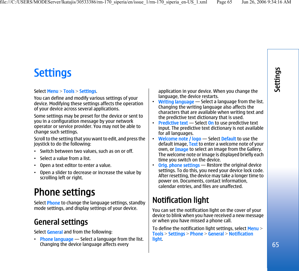 SettingsSelect Menu &gt; Tools &gt; Settings.You can define and modify various settings of yourdevice. Modifying these settings affects the operationof your device across several applications.Some settings may be preset for the device or sent toyou in a configuration message by your networkoperator or service provider. You may not be able tochange such settings.Scroll to the setting that you want to edit, and press thejoystick to do the following:•Switch between two values, such as on or off.•Select a value from a list.•Open a text editor to enter a value.•Open a slider to decrease or increase the value byscrolling left or right.Phone settingsSelect Phone to change the language settings, standbymode settings, and display settings of your device.General settingsSelect General and from the following:•Phone language — Select a language from the list.Changing the device language affects everyapplication in your device. When you change thelanguage, the device restarts.•Writing language — Select a language from the list.Changing the writing language also affects thecharacters that are available when writing text andthe predictive text dictionary that is used.•Predictive text — Select On to use predictive textinput. The predictive text dictionary is not availablefor all languages.•Welcome note / logo — Select Default to use thedefault image, Text to enter a welcome note of yourown, or Image to select an image from the Gallery.The welcome note or image is displayed briefly eachtime you switch on the device.•Orig. phone settings — Restore the original devicesettings. To do this, you need your device lock code.After resetting, the device may take a longer time topower on. Documents, contact information,calendar entries, and files are unaffected.Notification lightYou can set the notification light on the cover of yourdevice to blink when you have received a new messageor when you have missed a phone call.To define the notification light settings, select Menu &gt;Tools &gt; Settings &gt; Phone &gt; General &gt; Notificationlight.65Settingsfile:///C:/USERS/MODEServer/lkatajis/30533386/rm-170_siperia/en/issue_1/rm-170_siperia_en-US_1.xml Page 65 Jun 26, 2006 9:34:16 AM