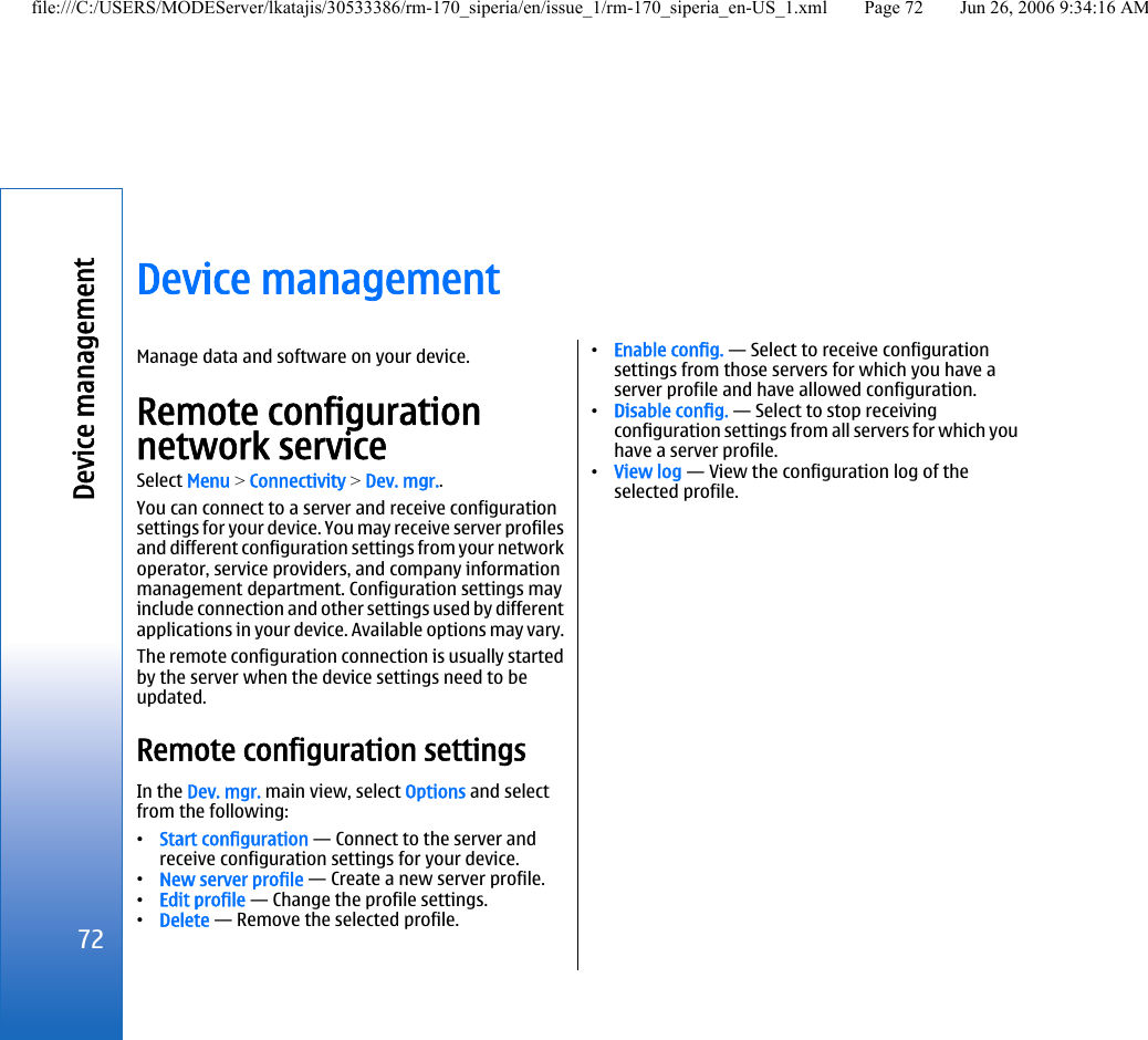 Device managementManage data and software on your device.Remote configurationnetwork serviceSelect Menu &gt; Connectivity &gt; Dev. mgr..You can connect to a server and receive configurationsettings for your device. You may receive server profilesand different configuration settings from your networkoperator, service providers, and company informationmanagement department. Configuration settings mayinclude connection and other settings used by differentapplications in your device. Available options may vary.The remote configuration connection is usually startedby the server when the device settings need to beupdated.Remote configuration settingsIn the Dev. mgr. main view, select Options and selectfrom the following:•Start configuration — Connect to the server andreceive configuration settings for your device.•New server profile — Create a new server profile.•Edit profile — Change the profile settings.•Delete — Remove the selected profile.•Enable config. — Select to receive configurationsettings from those servers for which you have aserver profile and have allowed configuration.•Disable config. — Select to stop receivingconfiguration settings from all servers for which youhave a server profile.•View log — View the configuration log of theselected profile.72Device managementfile:///C:/USERS/MODEServer/lkatajis/30533386/rm-170_siperia/en/issue_1/rm-170_siperia_en-US_1.xml Page 72 Jun 26, 2006 9:34:16 AM