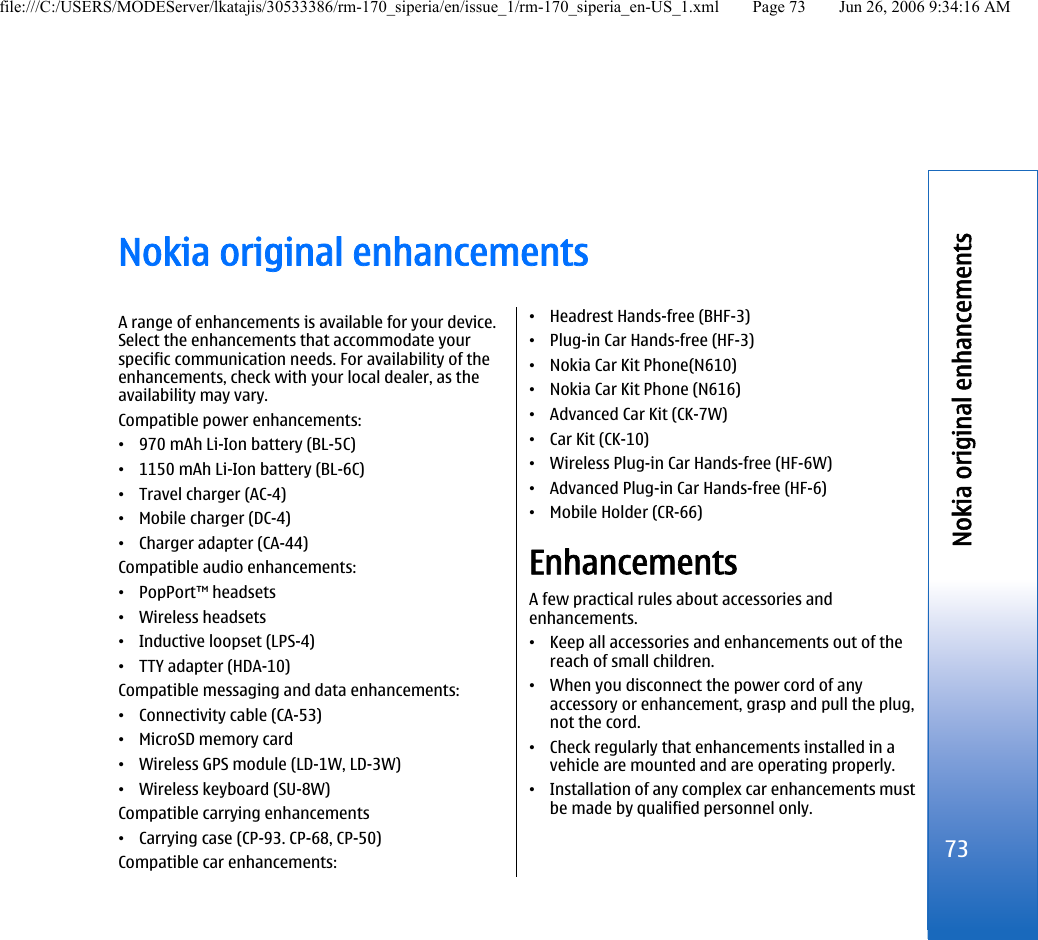 Nokia original enhancementsA range of enhancements is available for your device.Select the enhancements that accommodate yourspecific communication needs. For availability of theenhancements, check with your local dealer, as theavailability may vary.Compatible power enhancements:•970 mAh Li-Ion battery (BL-5C)•1150 mAh Li-Ion battery (BL-6C)•Travel charger (AC-4)•Mobile charger (DC-4)•Charger adapter (CA-44)Compatible audio enhancements:•PopPort™ headsets•Wireless headsets•Inductive loopset (LPS-4)•TTY adapter (HDA-10)Compatible messaging and data enhancements:•Connectivity cable (CA-53)•MicroSD memory card•Wireless GPS module (LD-1W, LD-3W)•Wireless keyboard (SU-8W)Compatible carrying enhancements•Carrying case (CP-93. CP-68, CP-50)Compatible car enhancements:•Headrest Hands-free (BHF-3)•Plug-in Car Hands-free (HF-3)•Nokia Car Kit Phone(N610)•Nokia Car Kit Phone (N616)•Advanced Car Kit (CK-7W)•Car Kit (CK-10)•Wireless Plug-in Car Hands-free (HF-6W)•Advanced Plug-in Car Hands-free (HF-6)•Mobile Holder (CR-66)EnhancementsA few practical rules about accessories andenhancements.•Keep all accessories and enhancements out of thereach of small children.•When you disconnect the power cord of anyaccessory or enhancement, grasp and pull the plug,not the cord.•Check regularly that enhancements installed in avehicle are mounted and are operating properly.•Installation of any complex car enhancements mustbe made by qualified personnel only.73Nokia original enhancementsfile:///C:/USERS/MODEServer/lkatajis/30533386/rm-170_siperia/en/issue_1/rm-170_siperia_en-US_1.xml Page 73 Jun 26, 2006 9:34:16 AM