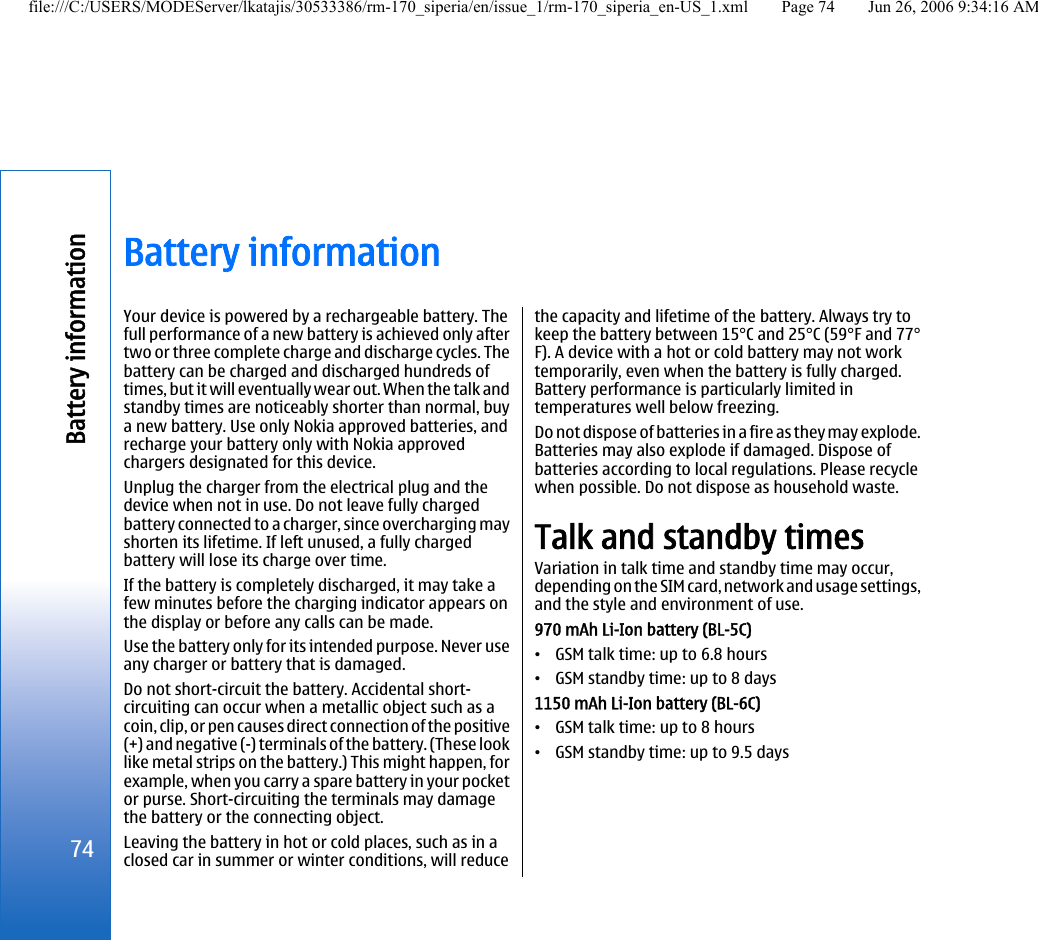 Battery informationYour device is powered by a rechargeable battery. Thefull performance of a new battery is achieved only aftertwo or three complete charge and discharge cycles. Thebattery can be charged and discharged hundreds oftimes, but it will eventually wear out. When the talk andstandby times are noticeably shorter than normal, buya new battery. Use only Nokia approved batteries, andrecharge your battery only with Nokia approvedchargers designated for this device.Unplug the charger from the electrical plug and thedevice when not in use. Do not leave fully chargedbattery connected to a charger, since overcharging mayshorten its lifetime. If left unused, a fully chargedbattery will lose its charge over time.If the battery is completely discharged, it may take afew minutes before the charging indicator appears onthe display or before any calls can be made.Use the battery only for its intended purpose. Never useany charger or battery that is damaged.Do not short-circuit the battery. Accidental short-circuiting can occur when a metallic object such as acoin, clip, or pen causes direct connection of the positive(+) and negative (-) terminals of the battery. (These looklike metal strips on the battery.) This might happen, forexample, when you carry a spare battery in your pocketor purse. Short-circuiting the terminals may damagethe battery or the connecting object.Leaving the battery in hot or cold places, such as in aclosed car in summer or winter conditions, will reducethe capacity and lifetime of the battery. Always try tokeep the battery between 15°C and 25°C (59°F and 77°F). A device with a hot or cold battery may not worktemporarily, even when the battery is fully charged.Battery performance is particularly limited intemperatures well below freezing.Do not dispose of batteries in a fire as they may explode.Batteries may also explode if damaged. Dispose ofbatteries according to local regulations. Please recyclewhen possible. Do not dispose as household waste.Talk and standby timesVariation in talk time and standby time may occur,depending on the SIM card, network and usage settings,and the style and environment of use.970 mAh Li-Ion battery (BL-5C)•GSM talk time: up to 6.8 hours•GSM standby time: up to 8 days1150 mAh Li-Ion battery (BL-6C)•GSM talk time: up to 8 hours•GSM standby time: up to 9.5 days74Battery informationfile:///C:/USERS/MODEServer/lkatajis/30533386/rm-170_siperia/en/issue_1/rm-170_siperia_en-US_1.xml Page 74 Jun 26, 2006 9:34:16 AM