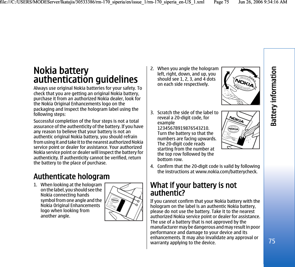 Nokia batteryauthentication guidelinesAlways use original Nokia batteries for your safety. Tocheck that you are getting an original Nokia battery,purchase it from an authorized Nokia dealer, look forthe Nokia Original Enhancements logo on thepackaging and inspect the hologram label using thefollowing steps:Successful completion of the four steps is not a totalassurance of the authenticity of the battery. If you haveany reason to believe that your battery is not anauthentic original Nokia battery, you should refrainfrom using it and take it to the nearest authorized Nokiaservice point or dealer for assistance. Your authorizedNokia service point or dealer will inspect the battery forauthenticity. If authenticity cannot be verified, returnthe battery to the place of purchase.Authenticate hologram1. When looking at the hologramon the label, you should see theNokia connecting handssymbol from one angle and theNokia Original Enhancementslogo when looking fromanother angle.2. When you angle the hologramleft, right, down, and up, youshould see 1, 2, 3, and 4 dotson each side respectively.3. Scratch the side of the label toreveal a 20-digit code, forexample12345678919876543210.Turn the battery so that thenumbers are facing upwards.The 20-digit code readsstarting from the number atthe top row followed by thebottom row.4. Confirm that the 20-digit code is valid by followingthe instructions at www.nokia.com/batterycheck.What if your battery is notauthentic?If you cannot confirm that your Nokia battery with thehologram on the label is an authentic Nokia battery,please do not use the battery. Take it to the nearestauthorized Nokia service point or dealer for assistance.The use of a battery that is not approved by themanufacturer may be dangerous and may result in poorperformance and damage to your device and itsenhancements. It may also invalidate any approval orwarranty applying to the device.75Battery informationfile:///C:/USERS/MODEServer/lkatajis/30533386/rm-170_siperia/en/issue_1/rm-170_siperia_en-US_1.xml Page 75 Jun 26, 2006 9:34:16 AMfile:///C:/USERS/MODEServer/lkatajis/30533386/rm-170_siperia/en/issue_1/rm-170_siperia_en-US_1.xml Page 75 Jun 26, 2006 9:34:16 AM