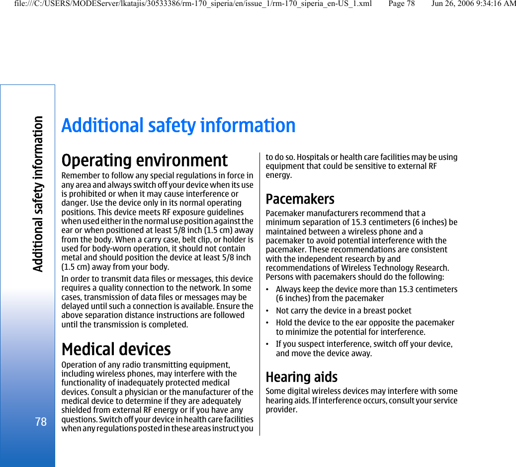 Additional safety informationOperating environmentRemember to follow any special regulations in force inany area and always switch off your device when its useis prohibited or when it may cause interference ordanger. Use the device only in its normal operatingpositions. This device meets RF exposure guidelineswhen used either in the normal use position against theear or when positioned at least 5/8 inch (1.5 cm) awayfrom the body. When a carry case, belt clip, or holder isused for body-worn operation, it should not containmetal and should position the device at least 5/8 inch(1.5 cm) away from your body.In order to transmit data files or messages, this devicerequires a quality connection to the network. In somecases, transmission of data files or messages may bedelayed until such a connection is available. Ensure theabove separation distance instructions are followeduntil the transmission is completed.Medical devicesOperation of any radio transmitting equipment,including wireless phones, may interfere with thefunctionality of inadequately protected medicaldevices. Consult a physician or the manufacturer of themedical device to determine if they are adequatelyshielded from external RF energy or if you have anyquestions. Switch off your device in health care facilitieswhen any regulations posted in these areas instruct youto do so. Hospitals or health care facilities may be usingequipment that could be sensitive to external RFenergy.PacemakersPacemaker manufacturers recommend that aminimum separation of 15.3 centimeters (6 inches) bemaintained between a wireless phone and apacemaker to avoid potential interference with thepacemaker. These recommendations are consistentwith the independent research by andrecommendations of Wireless Technology Research.Persons with pacemakers should do the following:•Always keep the device more than 15.3 centimeters(6 inches) from the pacemaker•Not carry the device in a breast pocket•Hold the device to the ear opposite the pacemakerto minimize the potential for interference.•If you suspect interference, switch off your device,and move the device away.Hearing aidsSome digital wireless devices may interfere with somehearing aids. If interference occurs, consult your serviceprovider.78Additional safety informationfile:///C:/USERS/MODEServer/lkatajis/30533386/rm-170_siperia/en/issue_1/rm-170_siperia_en-US_1.xml Page 78 Jun 26, 2006 9:34:16 AM