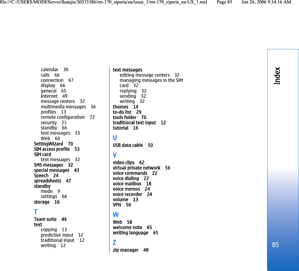 calendar 30calls 66connection 67display 66general 65Internet 49message centers 32multimedia messages 36profiles 13remote configuration 72security 21standby 66text messages 33Web 60SettingWizard 70SIM access profile 53SIM cardtext messages 32SMS messages 32special messages 43Speech 24spreadsheets 47standbymode 9settings 66storage 16TTeam suite 44textcopying 13predictive input 12traditional input 12writing 12text messagesediting message centers 32managing messages in the SIMcard 32replying 32sending 32writing 32themes 14to-do list 29tools folder 70traditional text input 12tutorial 16UUSB data cable 50Vvideo clips 62virtual private network 56voice commands 22voice dialing 22voice mailbox 18voice memos 24voice recorder 24volume 13VPN 56WWeb 58welcome note 65writing language 65Zzip manager 4885Indexfile:///C:/USERS/MODEServer/lkatajis/30533386/rm-170_siperia/en/issue_1/rm-170_siperia_en-US_1.xml Page 85 Jun 26, 2006 9:34:16 AMfile:///C:/USERS/MODEServer/lkatajis/30533386/rm-170_siperia/en/issue_1/rm-170_siperia_en-US_1.xml Page 85 Jun 26, 2006 9:34:16 AM