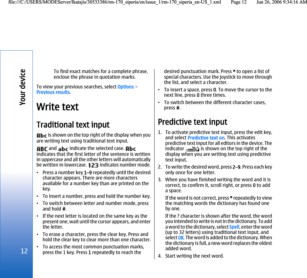 To find exact matches for a complete phrase,enclose the phrase in quotation marks.To view your previous searches, select Options &gt;Previous results.Write textTraditional text input is shown on the top right of the display when youare writing text using traditional text input. and   indicate the selected case. indicates that the first letter of the sentence is writtenin uppercase and all the other letters will automaticallybe written in lowercase.   indicates number mode.•Press a number key 1–9 repeatedly until the desiredcharacter appears. There are more charactersavailable for a number key than are printed on thekey.•To insert a number, press and hold the number key.•To switch between letter and number mode, pressand hold #.•If the next letter is located on the same key as thepresent one, wait until the cursor appears, and enterthe letter.•To erase a character, press the clear key. Press andhold the clear key to clear more than one character.•To access the most common punctuation marks,press the 1 key. Press 1 repeatedly to reach thedesired punctuation mark. Press * to open a list ofspecial characters. Use the joystick to move throughthe list, and select a character.•To insert a space, press 0. To move the cursor to thenext line, press 0 three times.•To switch between the different character cases,press #.Predictive text input1. To activate predictive text input, press the edit key,and select Predictive text on. This activatespredictive text input for all editors in the device. Theindicator   is shown on the top right of thedisplay when you are writing text using predictivetext input.2. To write the desired word, press 2–9. Press each keyonly once for one letter.3. When you have finished writing the word and it iscorrect, to confirm it, scroll right, or press 0 to adda space.If the word is not correct, press * repeatedly to viewthe matching words the dictionary has found oneby one.If the ? character is shown after the word, the wordyou intended to write is not in the dictionary. To adda word to the dictionary, select Spell, enter the word(up to 32 letters) using traditional text input, andselect OK. The word is added to the dictionary. Whenthe dictionary is full, a new word replaces the oldestadded word.4. Start writing the next word.12Your devicefile:///C:/USERS/MODEServer/lkatajis/30533386/rm-170_siperia/en/issue_1/rm-170_siperia_en-US_1.xml Page 12 Jun 26, 2006 9:34:16 AMfile:///C:/USERS/MODEServer/lkatajis/30533386/rm-170_siperia/en/issue_1/rm-170_siperia_en-US_1.xml Page 12 Jun 26, 2006 9:34:16 AM