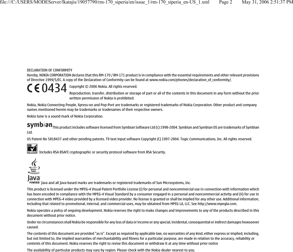 DECLARATION OF CONFORMITYHereby, NOKIA CORPORATION declares that this RM-170 / RM-171 product is in compliance with the essential requirements and other relevant provisionsof Directive 1999/5/EC. A copy of the Declaration of Conformity can be found at www.nokia.com/phones/declaration_of_conformity/.Copyright © 2006 Nokia. All rights reserved.Reproduction, transfer, distribution or storage of part or all of the contents in this document in any form without the priorwritten permission of Nokia is prohibited.Nokia, Nokia Connecting People, Xpress-on and Pop-Port are trademarks or registered trademarks of Nokia Corporation. Other product and companynames mentioned herein may be trademarks or tradenames of their respective owners.Nokia tune is a sound mark of Nokia Corporation.This product includes software licensed from Symbian Software Ltd (c) 1998-2004. Symbian and Symbian OS are trademarks of SymbianLtd.US Patent No 5818437 and other pending patents. T9 text input software Copyright (C) 1997-2004. Tegic Communications, Inc. All rights reserved. Includes RSA BSAFE cryptographic or security protocol software from RSA Security. Java and all Java-based marks are trademarks or registered trademarks of Sun Microsystems, Inc.This product is licensed under the MPEG-4 Visual Patent Portfolio License (i) for personal and noncommercial use in connection with information whichhas been encoded in compliance with the MPEG-4 Visual Standard by a consumer engaged in a personal and noncommercial activity and (ii) for use inconnection with MPEG-4 video provided by a licensed video provider. No license is granted or shall be implied for any other use. Additional information,including that related to promotional, internal, and commercial uses, may be obtained from MPEG LA, LLC. See http://www.mpegla.com.Nokia operates a policy of ongoing development. Nokia reserves the right to make changes and improvements to any of the products described in thisdocument without prior notice.Under no circumstances shall Nokia be responsible for any loss of data or income or any special, incidental, consequential or indirect damages howsoevercaused.The contents of this document are provided &quot;as is&quot;. Except as required by applicable law, no warranties of any kind, either express or implied, including,but not limited to, the implied warranties of merchantability and fitness for a particular purpose, are made in relation to the accuracy, reliability orcontents of this document. Nokia reserves the right to revise this document or withdraw it at any time without prior noticeThe availability of particular products may vary by region. Please check with the Nokia dealer nearest to you.0434file:///C:/USERS/MODEServer/lkatajis/19057790/rm-170_siperia/en/issue_1/rm-170_siperia_en-US_1.xml Page 2 May 31, 2006 2:51:37 PM