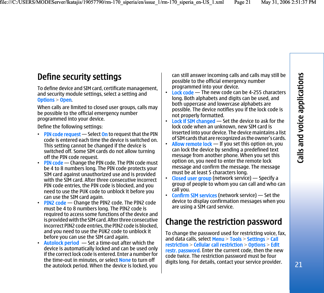 Define security settingsTo define device and SIM card, certificate management,and security module settings, select a setting andOptions &gt; Open.When calls are limited to closed user groups, calls maybe possible to the official emergency numberprogrammed into your device.Define the following settings:•PIN code request — Select On to request that the PINcode is entered each time the device is switched on.This setting cannot be changed if the device isswitched off. Some SIM cards do not allow turningoff the PIN code request.•PIN code — Change the PIN code. The PIN code mustbe 4 to 8 numbers long. The PIN code protects yourSIM card against unauthorized use and is providedwith the SIM card. After three consecutive incorrectPIN code entries, the PIN code is blocked, and youneed to use the PUK code to unblock it before youcan use the SIM card again.•PIN2 code — Change the PIN2 code. The PIN2 codemust be 4 to 8 numbers long. The PIN2 code isrequired to access some functions of the device andis provided with the SIM card. After three consecutiveincorrect PIN2 code entries, the PIN2 code is blocked,and you need to use the PUK2 code to unblock itbefore you can use the SIM card again.•Autolock period  — Set a time-out after which thedevice is automatically locked and can be used onlyif the correct lock code is entered. Enter a number forthe time-out in minutes, or select None to turn offthe autolock period. When the device is locked, youcan still answer incoming calls and calls may still bepossible to the official emergency numberprogrammed into your device.•Lock code — The new code can be 4-255 characterslong. Both alphabets and digits can be used, andboth uppercase and lowercase alphabets arepossible. The device notifies you if the lock code isnot properly formatted.•Lock if SIM changed — Set the device to ask for thelock code when an unknown, new SIM card isinserted into your device. The device maintains a listof SIM cards that are recognized as the owner’s cards.•Allow remote lock — If you set this option on, youcan lock the device by sending a predefined textmessage from another phone. When you set thisoption on, you need to enter the remote lockmessage and confirm the message. The messagemust be at least 5 characters long.•Closed user group (network service) — Specify agroup of people to whom you can call and who cancall you.•Confirm SIM services (network service) — Set thedevice to display confirmation messages when youare using a SIM card service.Change the restriction passwordTo change the password used for restricting voice, fax,and data calls, select Menu &gt; Tools &gt; Settings &gt; Callrestriction &gt; Cellular call restriction &gt; Options &gt; Editrestr. password. Enter the current code, then the newcode twice. The restriction password must be fourdigits long. For details, contact your service provider.21Calls and voice applicationsfile:///C:/USERS/MODEServer/lkatajis/19057790/rm-170_siperia/en/issue_1/rm-170_siperia_en-US_1.xml Page 21 May 31, 2006 2:51:37 PMfile:///C:/USERS/MODEServer/lkatajis/19057790/rm-170_siperia/en/issue_1/rm-170_siperia_en-US_1.xml Page 21 May 31, 2006 2:51:37 PM